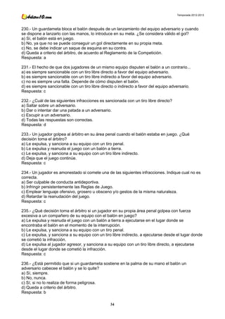 Temporada 2012-2013




230.- Un guardameta bloca el balón después de un lanzamiento del equipo adversario y cuando
se dispone a lanzarlo con las manos, lo introduce en su meta. ¿Se considera válido el gol?
a) Sí, el balón está en juego.
b) No, ya que no se puede conseguir un gol directamente en su propia meta.
c) No, se debe indicar un saque de esquina en su contra.
d) Queda a criterio del árbitro, de acuerdo al Reglamento de la Competición.
Respuesta: a

231.- El hecho de que dos jugadores de un mismo equipo disputen el balón a un contrario...
a) es siempre sancionable con un tiro libre directo a favor del equipo adversario.
b) es siempre sancionable con un tiro libre indirecto a favor del equipo adversario.
c) no es siempre una falta. Depende de cómo disputen el balón.
d) es siempre sancionable con un tiro libre directo o indirecto a favor del equipo adversario.
Respuesta: c

232.- ¿Cuál de las siguientes infracciones es sancionada con un tiro libre directo?
a) Saltar sobre un adversario.
b) Dar o intentar dar una patada a un adversario.
c) Escupir a un adversario.
d) Todas las respuestas son correctas.
Respuesta: d

233.- Un jugador golpea al árbitro en su área penal cuando el balón estaba en juego. ¿Qué
decisión toma el árbitro?
a) Le expulsa, y sanciona a su equipo con un tiro penal.
b) Le expulsa y reanuda el juego con un balón a tierra.
c) Le expulsa, y sanciona a su equipo con un tiro libre indirecto.
d) Deja que el juego continúe.
Respuesta: c

234.- Un jugador es amonestado si comete una de las siguientes infracciones. Indique cual no es
correcta.
a) Ser culpable de conducta antideportiva.
b) Infringir persistentemente las Reglas de Juego.
c) Emplear lenguaje ofensivo, grosero u obsceno y/o gestos de la misma naturaleza.
d) Retardar la reanudación del juego.
Respuesta: c

235.- ¿Qué decisión toma el árbitro si un jugador en su propia área penal golpea con fuerza
excesiva a un compañero de su equipo con el balón en juego?
a) Le expulsa y reanuda el juego con un balón a tierra a ejecutarse en el lugar donde se
encontraba el balón en el momento de la interrupción.
b) Le expulsa, y sanciona a su equipo con un tiro penal.
c) Le expulsa, y sanciona a su equipo con un tiro libre indirecto, a ejecutarse desde el lugar donde
se cometió la infracción.
d) Le expulsa al jugador agresor, y sanciona a su equipo con un tiro libre directo, a ejecutarse
desde el lugar donde se cometió la infracción.
Respuesta: c

236.- ¿Está permitido que si un guardameta sostiene en la palma de su mano el balón un
adversario cabecee el balón y se lo quite?
a) Sí, siempre.
b) No, nunca.
c) Sí, si no lo realiza de forma peligrosa.
d) Queda a criterio del árbitro.
Respuesta: b

                                                 34
 
