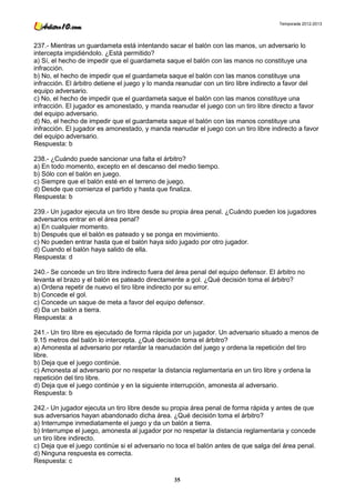 Temporada 2012-2013




237.- Mientras un guardameta está intentando sacar el balón con las manos, un adversario lo
intercepta impidiéndolo. ¿Está permitido?
a) Sí, el hecho de impedir que el guardameta saque el balón con las manos no constituye una
infracción.
b) No, el hecho de impedir que el guardameta saque el balón con las manos constituye una
infracción. El árbitro detiene el juego y lo manda reanudar con un tiro libre indirecto a favor del
equipo adversario.
c) No, el hecho de impedir que el guardameta saque el balón con las manos constituye una
infracción. El jugador es amonestado, y manda reanudar el juego con un tiro libre directo a favor
del equipo adversario.
d) No, el hecho de impedir que el guardameta saque el balón con las manos constituye una
infracción. El jugador es amonestado, y manda reanudar el juego con un tiro libre indirecto a favor
del equipo adversario.
Respuesta: b

238.- ¿Cuándo puede sancionar una falta el árbitro?
a) En todo momento, excepto en el descanso del medio tiempo.
b) Sólo con el balón en juego.
c) Siempre que el balón esté en el terreno de juego.
d) Desde que comienza el partido y hasta que finaliza.
Respuesta: b

239.- Un jugador ejecuta un tiro libre desde su propia área penal. ¿Cuándo pueden los jugadores
adversarios entrar en el área penal?
a) En cualquier momento.
b) Después que el balón es pateado y se ponga en movimiento.
c) No pueden entrar hasta que el balón haya sido jugado por otro jugador.
d) Cuando el balón haya salido de ella.
Respuesta: d

240.- Se concede un tiro libre indirecto fuera del área penal del equipo defensor. El árbitro no
levanta el brazo y el balón es pateado directamente a gol. ¿Qué decisión toma el árbitro?
a) Ordena repetir de nuevo el tiro libre indirecto por su error.
b) Concede el gol.
c) Concede un saque de meta a favor del equipo defensor.
d) Da un balón a tierra.
Respuesta: a

241.- Un tiro libre es ejecutado de forma rápida por un jugador. Un adversario situado a menos de
9.15 metros del balón lo intercepta. ¿Qué decisión toma el árbitro?
a) Amonesta al adversario por retardar la reanudación del juego y ordena la repetición del tiro
libre.
b) Deja que el juego continúe.
c) Amonesta al adversario por no respetar la distancia reglamentaria en un tiro libre y ordena la
repetición del tiro libre.
d) Deja que el juego continúe y en la siguiente interrupción, amonesta al adversario.
Respuesta: b

242.- Un jugador ejecuta un tiro libre desde su propia área penal de forma rápida y antes de que
sus adversarios hayan abandonado dicha área. ¿Qué decisión toma el árbitro?
a) Interrumpe inmediatamente el juego y da un balón a tierra.
b) Interrumpe el juego, amonesta al jugador por no respetar la distancia reglamentaria y concede
un tiro libre indirecto.
c) Deja que el juego continúe si el adversario no toca el balón antes de que salga del área penal.
d) Ninguna respuesta es correcta.
Respuesta: c

                                                 35
 