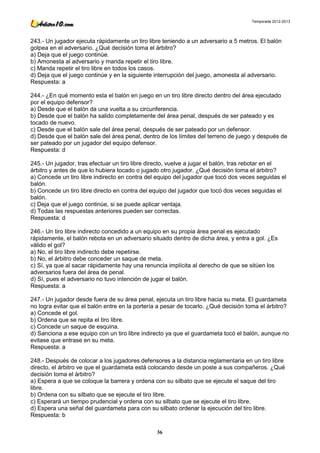 Temporada 2012-2013




243.- Un jugador ejecuta rápidamente un tiro libre teniendo a un adversario a 5 metros. El balón
golpea en el adversario. ¿Qué decisión toma el árbitro?
a) Deja que el juego continúe.
b) Amonesta al adversario y manda repetir el tiro libre.
c) Manda repetir el tiro libre en todos los casos.
d) Deja que el juego continúe y en la siguiente interrupción del juego, amonesta al adversario.
Respuesta: a

244.- ¿En qué momento esta el balón en juego en un tiro libre directo dentro del área ejecutado
por el equipo defensor?
a) Desde que el balón da una vuelta a su circunferencia.
b) Desde que el balón ha salido completamente del área penal, después de ser pateado y es
tocado de nuevo.
c) Desde que el balón sale del área penal, después de ser pateado por un defensor.
d) Desde que el balón sale del área penal, dentro de los límites del terreno de juego y después de
ser pateado por un jugador del equipo defensor.
Respuesta: d

245.- Un jugador, tras efectuar un tiro libre directo, vuelve a jugar el balón, tras rebotar en el
árbitro y antes de que lo hubiera tocado o jugado otro jugador. ¿Qué decisión toma el árbitro?
a) Concede un tiro libre indirecto en contra del equipo del jugador que tocó dos veces seguidas el
balón.
b) Concede un tiro libre directo en contra del equipo del jugador que tocó dos veces seguidas el
balón.
c) Deja que el juego continúe, si se puede aplicar ventaja.
d) Todas las respuestas anteriores pueden ser correctas.
Respuesta: d

246.- Un tiro libre indirecto concedido a un equipo en su propia área penal es ejecutado
rápidamente, el balón rebota en un adversario situado dentro de dicha área, y entra a gol. ¿Es
válido el gol?
a) No, el tiro libre indirecto debe repetirse.
b) No, el árbitro debe conceder un saque de meta.
c) Sí, ya que al sacar rápidamente hay una renuncia implícita al derecho de que se sitúen los
adversarios fuera del área de penal.
d) Sí, pues el adversario no tuvo intención de jugar el balón.
Respuesta: a

247.- Un jugador desde fuera de su área penal, ejecuta un tiro libre hacia su meta. El guardameta
no logra evitar que el balón entre en la portería a pesar de tocarlo. ¿Qué decisión toma el árbitro?
a) Concede el gol.
b) Ordena que se repita el tiro libre.
c) Concede un saque de esquina.
d) Sanciona a ese equipo con un tiro libre indirecto ya que el guardameta tocó el balón, aunque no
evitase que entrase en su meta.
Respuesta: a

248.- Después de colocar a los jugadores defensores a la distancia reglamentaria en un tiro libre
directo, el árbitro ve que el guardameta está colocando desde un poste a sus compañeros. ¿Qué
decisión toma el árbitro?
a) Espera a que se coloque la barrera y ordena con su silbato que se ejecute el saque del tiro
libre.
b) Ordena con su silbato que se ejecute el tiro libre.
c) Esperará un tiempo prudencial y ordena con su silbato que se ejecute el tiro libre.
d) Espera una señal del guardameta para con su silbato ordenar la ejecución del tiro libre.
Respuesta: b

                                                36
 