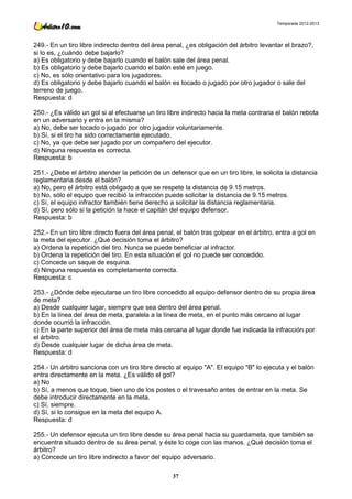 Temporada 2012-2013




249.- En un tiro libre indirecto dentro del área penal, ¿es obligación del árbitro levantar el brazo?,
si lo es, ¿cuándo debe bajarlo?
a) Es obligatorio y debe bajarlo cuando el balón sale del área penal.
b) Es obligatorio y debe bajarlo cuando el balón esté en juego.
c) No, es sólo orientativo para los jugadores.
d) Es obligatorio y debe bajarlo cuando el balón es tocado o jugado por otro jugador o sale del
terreno de juego.
Respuesta: d

250.- ¿Es válido un gol si al efectuarse un tiro libre indirecto hacia la meta contraria el balón rebota
en un adversario y entra en la misma?
a) No, debe ser tocado o jugado por otro jugador voluntariamente.
b) Sí, si el tiro ha sido correctamente ejecutado.
c) No, ya que debe ser jugado por un compañero del ejecutor.
d) Ninguna respuesta es correcta.
Respuesta: b

251.- ¿Debe el árbitro atender la petición de un defensor que en un tiro libre, le solicita la distancia
reglamentaria desde el balón?
a) No, pero el árbitro está obligado a que se respete la distancia de 9.15 metros.
b) No, sólo el equipo que recibió la infracción puede solicitar la distancia de 9.15 metros.
c) Sí, el equipo infractor también tiene derecho a solicitar la distancia reglamentaria.
d) Sí, pero sólo si la petición la hace el capitán del equipo defensor.
Respuesta: b

252.- En un tiro libre directo fuera del área penal, el balón tras golpear en el árbitro, entra a gol en
la meta del ejecutor. ¿Qué decisión toma el árbitro?
a) Ordena la repetición del tiro. Nunca se puede beneficiar al infractor.
b) Ordena la repetición del tiro. En esta situación el gol no puede ser concedido.
c) Concede un saque de esquina.
d) Ninguna respuesta es completamente correcta.
Respuesta: c

253.- ¿Dónde debe ejecutarse un tiro libre concedido al equipo defensor dentro de su propia área
de meta?
a) Desde cualquier lugar, siempre que sea dentro del área penal.
b) En la línea del área de meta, paralela a la línea de meta, en el punto más cercano al lugar
donde ocurrió la infracción.
c) En la parte superior del área de meta más cercana al lugar donde fue indicada la infracción por
el árbitro.
d) Desde cualquier lugar de dicha área de meta.
Respuesta: d

254.- Un árbitro sanciona con un tiro libre directo al equipo "A". El equipo "B" lo ejecuta y el balón
entra directamente en la meta. ¿Es válido el gol?
a) No
b) Sí, a menos que toque, bien uno de los postes o el travesaño antes de entrar en la meta. Se
debe introducir directamente en la meta.
c) Sí, siempre.
d) Sí, si lo consigue en la meta del equipo A.
Respuesta: d

255.- Un defensor ejecuta un tiro libre desde su área penal hacia su guardameta, que también se
encuentra situado dentro de su área penal, y éste lo coge con las manos. ¿Qué decisión toma el
árbitro?
a) Concede un tiro libre indirecto a favor del equipo adversario.

                                                   37
 