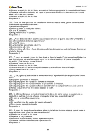 Temporada 2012-2013


b) Ordena la repetición del tiro libre y amonesta al defensor por retardar la reanudación del juego.
c) Concede un tiro libre indirecto, por coger el guardameta el balón con las manos cuando este
viene cedido por un compañero.
d) Ordena la repetición del tiro libre.
Respuesta: d

256.- En un tiro libre ejecutado por un defensor desde su área de meta, ¿a qué distancia deben
colocarse los jugadores adversarios?
a) Fuera del área penal.
b) Donde quieran, si no se pidió barrera.
c) A 9.15 m. del balón.
d) Ninguna respuesta es correcta.
Respuesta: a

257.- ¿A que distancia deben estar los jugadores adversarios al que va a ejecutar un tiro libre, si
este último solicita la distancia reglamentaria?
a) A unos 10 pasos.
b) A una distancia aproximada a 9.50 m.
c) Como mínimo a 9.15 m.
d) Como mínimo a 9,15 m. y fuera del área penal si se ejecutase por parte del equipo defensor en
el interior de ésta.
Respuesta: d

258.- El juego se reanuda con un tiro libre desde la línea de banda. El ejecutor patea el balón que
sale directamente fuera del terreno de juego, por la misma banda por la que se produjo la
infracción. ¿Qué decisión toma el árbitro?
a) Concede un saque de banda.
b) Ordena la repetición del tiro libre.
c) Ordena la repetición del tiro libre por considerar que el balón no estaba en juego.
d) Ninguna respuesta es correcta.
Respuesta: a

259.- ¿Qué jugador puede solicitar al árbitro la distancia reglamentaria en la ejecución de un tiro
libre?
a) El jugador que recibió la infracción.
b) Cualquier jugador del equipo que cometió la infracción.
c) Cualquier jugador del equipo contrario al que cometió la infracción.
d) Cualquier jugador del equipo beneficiado con el tiro libre o cualquier defensor para saber la
distancia en que la barrera debe estar respecto al balón.
Respuesta: c

260.- El árbitro ordena que se repita el lanzamiento de un tiro penal porque el guardameta se
adelantó de su línea de meta. ¿Puede otro jugador lanzar este segundo tiro penal?
a) Sí, pero si se identifica previamente.
b) No
c) Sí, con el permiso del capitán del equipo adversario.
d) No, a menos que esté lesionado.
Respuesta: a

261.- Si en un tiro penal el guardameta se adelanta de la línea de meta antes de que se patee el
balón y lo intercepta. ¿Qué decisión toma el árbitro?
a) Manda que se repita el tiro penal.
b) Deja que el juego continúe.
c) Amonesta al guardameta y manda repetir el tiro penal.
d) Concede un tiro libre indirecto al equipo adversario.
Respuesta: a



                                                 38
 