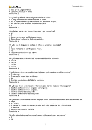 Temporada 2012-2013


c) Deja que el juego continúe.
d) Concede un saque de meta.
Respuesta: c

17.- ¿Tiene que ser el balón obligatoriamente de cuero?
a) Sí, según establece la Internacional F.A. Board.
b) No, lo importante será que el material sea resistente al agua.
c) No, será de cuero o de otro material adecuado.
d) Sí
Respuesta: c

18.- ¿Deben ser de color blanco los postes y los travesaños?
a) No
b) Si
c) No se menciona en las Reglas de Juego.
d) Depende del reglamento de la competición.
Respuesta: b

19.- ¿Se puede disputar un partido de fútbol en un campo cuadrado?
a) Si
b) No se menciona en las Reglas de Juego.
c) No
d) Depende de la decisión del árbitro.
Respuesta: c

20.- ¿Cuál es la altura mínima del poste del banderín de esquina?
a) 2,10 m
b) 1,80 m
c) 1,20 m
d) 1,50 m
Respuesta: d

21.- ¿Está permitido marcar el terreno de juego con líneas interrumpidas o surcos?
a) Sí, siempre.
b) Sí, pero sólo en partidos amistosos.
c) No
d) Sí, si las asociaciones de fútbol lo permiten.
Respuesta: c

22.- ¿Desde dónde se toma como referencia para fijar las medidas del área penal?
a) Desde la parte exterior de un poste y el larguero.
b) Desde la parte exterior de un poste.
c) Desde el exterior de cada poste.
d) Desde la parte interior de cada poste.
Respuesta: d

23.- ¿Pueden existir sobre el terreno de juego líneas permanentes distintas a las establecidas en
la Regla 1?
a) No, nunca.
b) Sí, pero sólo cuando se usen superficies artificiales y sean de un color diferente.
c) Sí, siempre.
d) Ninguna respuesta es correcta.
Respuesta: b

24.- ¿Es obligatorio que el centro del campo esté marcado con una marca?
a) Sí
b) No

                                                 3
 