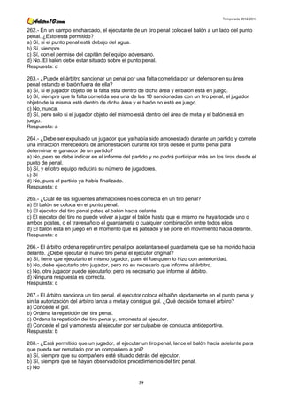 Temporada 2012-2013


262.- En un campo encharcado, el ejecutante de un tiro penal coloca el balón a un lado del punto
penal. ¿Esto está permitido?
a) Sí, si el punto penal está debajo del agua.
b) Sí, siempre.
c) Sí, con el permiso del capitán del equipo adversario.
d) No. El balón debe estar situado sobre el punto penal.
Respuesta: d

263.- ¿Puede el árbitro sancionar un penal por una falta cometida por un defensor en su área
penal estando el balón fuera de ella?
a) Sí, si el jugador objeto de la falta está dentro de dicha área y el balón está en juego.
b) Sí, siempre que la falta cometida sea una de las 10 sancionadas con un tiro penal, el jugador
objeto de la misma esté dentro de dicha área y el balón no esté en juego.
c) No, nunca.
d) Sí, pero sólo si el jugador objeto del mismo está dentro del área de meta y el balón está en
juego.
Respuesta: a

264.- ¿Debe ser expulsado un jugador que ya había sido amonestado durante un partido y comete
una infracción merecedora de amonestación durante los tiros desde el punto penal para
determinar el ganador de un partido?
a) No, pero se debe indicar en el informe del partido y no podrá participar más en los tiros desde el
punto de penal.
b) Sí, y el otro equipo reducirá su número de jugadores.
c) Sí
d) No, pues el partido ya había finalizado.
Respuesta: c

265.- ¿Cuál de las siguientes afirmaciones no es correcta en un tiro penal?
a) El balón se coloca en el punto penal.
b) El ejecutor del tiro penal patea el balón hacia delante.
c) El ejecutor del tiro no puede volver a jugar el balón hasta que el mismo no haya tocado uno o
ambos postes, o el travesaño o el guardameta o cualquier combinación entre todos ellos.
d) El balón esta en juego en el momento que es pateado y se pone en movimiento hacia delante.
Respuesta: c

266.- El árbitro ordena repetir un tiro penal por adelantarse el guardameta que se ha movido hacia
delante. ¿Debe ejecutar el nuevo tiro penal el ejecutor original?
a) Sí, tiene que ejecutarlo el mismo jugador, pues él fue quien lo hizo con anterioridad.
b) No, debe ejecutarlo otro jugador, pero no es necesario que informe al árbitro.
c) No, otro jugador puede ejecutarlo, pero es necesario que informe al árbitro.
d) Ninguna respuesta es correcta.
Respuesta: c

267.- El árbitro sanciona un tiro penal, el ejecutor coloca el balón rápidamente en el punto penal y
sin la autorización del árbitro lanza a meta y consigue gol. ¿Qué decisión toma el árbitro?
a) Concede el gol.
b) Ordena la repetición del tiro penal.
c) Ordena la repetición del tiro penal y, amonesta al ejecutor.
d) Concede el gol y amonesta al ejecutor por ser culpable de conducta antideportiva.
Respuesta: b

268.- ¿Está permitido que un jugador, al ejecutar un tiro penal, lance el balón hacia adelante para
que pueda ser rematado por un compañero a gol?
a) Sí, siempre que su compañero esté situado detrás del ejecutor.
b) Sí, siempre que se hayan observado los procedimientos del tiro penal.
c) No

                                                 39
 