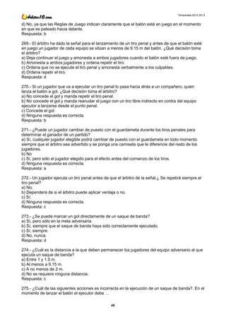 Temporada 2012-2013


d) No, ya que las Reglas de Juego indican claramente que el balón está en juego en el momento
en que es pateado hacia delante.
Respuesta: b

269.- El árbitro ha dado la señal para el lanzamiento de un tiro penal y antes de que el balón esté
en juego un jugador de cada equipo se sitúan a menos de 9.15 m del balón. ¿Qué decisión toma
el árbitro?
a) Deja continuar el juego y amonesta a ambos jugadores cuando el balón esté fuera de juego.
b) Amonesta a ambos jugadores y ordena repetir el tiro.
c) Ordena que no se ejecute el tiro penal y amonesta verbalmente a los culpables.
d) Ordena repetir el tiro.
Respuesta: d

270.- Si un jugador que va a ejecutar un tiro penal lo pasa hacia atrás a un compañero, quien
lanza el balón a gol. ¿Qué decisión toma el árbitro?
a) No concede el gol y manda repetir el tiro penal.
b) No concede el gol y manda reanudar el juego con un tiro libre indirecto en contra del equipo
ejecutor a lanzarse desde el punto penal.
c) Concede el gol.
d) Ninguna respuesta es correcta.
Respuesta: b

271.- ¿Puede un jugador cambiar de puesto con el guardameta durante los tiros penales para
determinar el ganador de un partido?
a) Sí, cualquier jugador elegible podrá cambiar de puesto con el guardameta en todo momento
siempre que el árbitro sea advertido y se ponga una camiseta que le diferencie del resto de los
jugadores.
b) No
c) Sí, pero sólo el jugador elegido para el efecto antes del comienzo de los tiros.
d) Ninguna respuesta es correcta.
Respuesta: a

272.- Un jugador ejecuta un tiro penal antes de que el árbitro de la señal.¿ Se repetirá siempre el
tiro penal?
a) No.
b) Dependerá de si el árbitro puede aplicar ventaja o no.
c) Sí.
d) Ninguna respuesta es correcta.
Respuesta: c

273.- ¿Se puede marcar un gol directamente de un saque de banda?
a) Sí, pero sólo en la meta adversaria.
b) Sí, siempre que el saque de banda haya sido correctamente ejecutado.
c) Sí, siempre.
d) No, nunca.
Respuesta: d

274.- ¿Cuál es la distancia a la que deben permanecer los jugadores del equipo adversario al que
ejecuta un saque de banda?
a) Entre 1 y 1.5 m.
b) Al menos a 9.15 m.
c) A no menos de 2 m.
d) No se requiere ninguna distancia.
Respuesta: c

275.- ¿Cuál de las siguientes acciones es incorrecta en la ejecución de un saque de banda?. En el
momento de lanzar el balón el ejecutor debe …

                                                 40
 