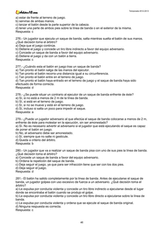 Temporada 2012-2013


a) estar de frente al terreno de juego.
b) servirse de ambas manos.
c) lanzar el balón desde la parte superior de la cabeza.
d) tener una parte de ambos pies sobre la línea de banda o en el exterior de la misma.
Respuesta: c

276.- Un jugador que ejecuta un saque de banda, salta mientras suelta el balón de sus manos.
¿Qué decisión toma el árbitro?
a) Deja que el juego continúe.
b) Detiene el juego y concede un tiro libre indirecto a favor del equipo adversario.
c) Concede un saque de banda a favor del equipo adversario.
d) Detiene el juego y da con un balón a tierra.
Respuesta: c

277.- ¿Cuándo esta el balón en juego tras un saque de banda?
a) Tan pronto el balón salga de las manos del ejecutor.
b) Tan pronto el balón recorra una distancia igual a su circunferencia.
c) Tan pronto el balón entre en el terreno de juego.
d) Tan pronto el balón haya entrado en el terreno de juego y el saque de banda haya sido
efectuado de forma correcta.
Respuesta: d

278.- ¿Se puede situar un contrario al ejecutor de un saque de banda enfrente de éste?
a) Sí, si no está a menos de 2 m de la línea de banda.
b) Sí, si está en el terreno de juego.
c) Sí, si no se mueve y está en el terreno de juego.
d) Sí, incluso si salta un poco para impedir el saque.
Respuesta: a

279.- ¿Puede un jugador adversario al que efectúa el saque de banda colocarse a menos de 2 m,
enfrente de éste para molestar en la ejecución, sin ser amonestado?
a) Sí. No es necesario advertir al adversario si el jugador que está ejecutando el saque es capaz
de poner el balón en juego.
b) No, el adversario debe ser amonestado.
c) Sí, siempre que no salte ni gesticule.
d) Queda a criterio del árbitro.
Respuesta: b

280.- Un jugador que va a realizar un saque de banda pisa con uno de sus pies la línea de banda.
¿Qué decisión toma el árbitro?
a) Concede un saque de banda a favor del equipo adversario.
b) Ordena la repetición del saque de banda.
c) Deja seguir el juego, ya que para ser infracción tiene que ser con los dos pies.
d) Deja seguir el juego.
Respuesta: d

281.- El balón ha salido completamente por la línea de banda. Antes de ejecutarse el saque de
banda, un jugador golpea con uso excesivo de fuerza a un adversario. ¿Qué decisión toma el
árbitro?
a) Le expulsa por conducta violenta y concede un tiro libre indirecto a ejecutarse desde el lugar
donde se encontraba el balón cuando se produjo el golpe.
b) Le expulsa por conducta violenta y concede un tiro libre directo a ejecutarse sobre la línea de
banda.
c) Le expulsa por conducta violenta y ordena que se ejecute el saque de banda original.
d) Ninguna respuesta es correcta.
Respuesta: c



                                                 41
 