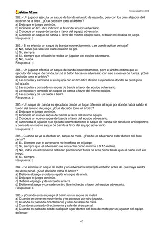 Temporada 2012-2013


282.- Un jugador ejecuta un saque de banda estando de espalda, pero con los pies alejados del
exterior de la línea. ¿Qué decisión toma el árbitro?
a) Deja que el juego continúe.
b) Concede un tiro libre indirecto a favor del equipo adversario.
c) Concede un saque de banda a favor del equipo adversario.
d) Concede un saque de banda a favor del mismo equipo pues, el balón no estaba en juego.
Respuesta: c

283.- Si se efectúa un saque de banda incorrectamente, ¿se puede aplicar ventaja?
a) No, salvo que sea una clara ocasión de gol.
b) Sí, siempre.
c) Sí, siempre que el balón lo reciba un jugador del equipo adversario.
d) No, nunca.
Respuesta: d

284.- Un jugador efectúa un saque de banda incorrectamente, pero el árbitro estima que el
ejecutor del saque de banda, lanzó el balón hacia un adversario con uso excesivo de fuerza. ¿Qué
decisión toma el árbitro?
a) Le expulsa y sanciona a su equipo con un tiro libre directo a ejecutarse donde se produjo la
infracción.
b) Le expulsa y concede un saque de banda a favor del equipo adversario.
c) Le expulsa y concede un saque de banda a favor del mismo equipo.
d) Le expulsa y da un balón a tierra.
Respuesta: b

285.- Un saque de banda es ejecutado desde un lugar diferente al lugar por donde había salido el
balón del terreno de juego. ¿Qué decisión toma el árbitro?
a) Deja que el juego continúe.
b) Concede un nuevo saque de banda a favor del mismo equipo.
c) Concede un nuevo saque de banda a favor del equipo adversario.
d) Amonesta al jugador que ejecutó incorrectamente el saque de banda por conducta antideportiva
y concede un nuevo saque de banda a favor del equipo adversario.
Respuesta: c

286.- Cuando se va a efectuar un saque de meta. ¿Puede un adversario estar dentro del área
penal?
a) Sí, Siempre que el adversario no interfiera en el juego.
b) Sí, siempre que el adversario se encuentre como mínimo a 9.15 metros.
c) No, todos los adversarios deberán permanecer fuera de área penal hasta que el balón esté en
juego.
d) Sí, siempre.
Respuesta: c

287.- Se efectúa un saque de meta y un adversario intercepta el balón antes de que haya salido
del área penal. ¿Qué decisión toma el árbitro?
a) Detiene el juego y ordena repetir el saque de meta.
b) Deja que el juego continúe.
c) Detiene el juego y da un balón a tierra.
d) Detiene el juego y concede un tiro libre indirecto a favor del equipo adversario.
Respuesta: a

288.- ¿Cuándo está en juego el balón en un saque de meta?
a) Cuando se pone en movimiento y es pateado por otro jugador.
b) Cuando es pateado directamente y sale del área de meta.
c) Cuando es pateado directamente y sale del área penal.
d) Cuando es pateado desde cualquier lugar dentro del área de meta por un jugador del equipo
defensor.

                                               42
 