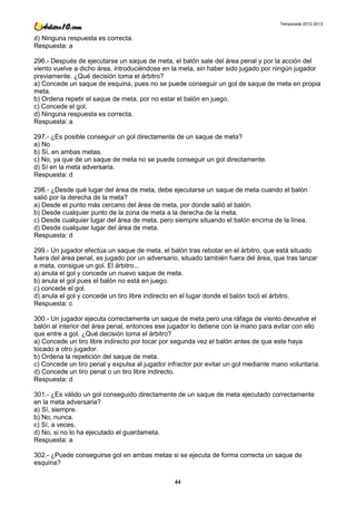 Temporada 2012-2013


d) Ninguna respuesta es correcta.
Respuesta: a

296.- Después de ejecutarse un saque de meta, el balón sale del área penal y por la acción del
viento vuelve a dicho área, introduciéndose en la meta, sin haber sido jugado por ningún jugador
previamente. ¿Qué decisión toma el árbitro?
a) Concede un saque de esquina, pues no se puede conseguir un gol de saque de meta en propia
meta.
b) Ordena repetir el saque de meta, por no estar el balón en juego.
c) Concede el gol.
d) Ninguna respuesta es correcta.
Respuesta: a

297.- ¿Es posible conseguir un gol directamente de un saque de meta?
a) No
b) Sí, en ambas metas.
c) No, ya que de un saque de meta no se puede conseguir un gol directamente.
d) Sí en la meta adversaria.
Respuesta: d

298.- ¿Desde qué lugar del área de meta, debe ejecutarse un saque de meta cuando el balón
salió por la derecha de la meta?
a) Desde el punto más cercano del área de meta, por donde salió el balón.
b) Desde cualquier punto de la zona de meta a la derecha de la meta.
c) Desde cualquier lugar del área de meta, pero siempre situando el balón encima de la línea.
d) Desde cualquier lugar del área de meta.
Respuesta: d

299.- Un jugador efectúa un saque de meta, el balón tras rebotar en el árbitro, que está situado
fuera del área penal, es jugado por un adversario, situado también fuera del área, que tras lanzar
a meta, consigue un gol. El árbitro...
a) anula el gol y concede un nuevo saque de meta.
b) anula el gol pues el balón no está en juego.
c) concede el gol.
d) anula el gol y concede un tiro libre indirecto en el lugar donde el balón tocó el árbitro.
Respuesta: c

300.- Un jugador ejecuta correctamente un saque de meta pero una ráfaga de viento devuelve el
balón al interior del área penal, entonces ese jugador lo detiene con la mano para evitar con ello
que entre a gol. ¿Qué decisión toma el árbitro?
a) Concede un tiro libre indirecto por tocar por segunda vez el balón antes de que este haya
tocado a otro jugador.
b) Ordena la repetición del saque de meta.
c) Concede un tiro penal y expulsa al jugador infractor por evitar un gol mediante mano voluntaria.
d) Concede un tiro penal o un tiro libre indirecto.
Respuesta: d

301.- ¿Es válido un gol conseguido directamente de un saque de meta ejecutado correctamente
en la meta adversaria?
a) Sí, siempre.
b) No, nunca.
c) Sí, a veces.
d) No, si no lo ha ejecutado el guardameta.
Respuesta: a

302.- ¿Puede conseguirse gol en ambas metas si se ejecuta de forma correcta un saque de
esquina?

                                                44
 