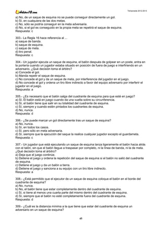 Temporada 2012-2013


a) No, de un saque de esquina no se puede conseguir directamente un gol.
b) Sí, en cualquiera de las dos metas.
c) No, sólo se podría conseguir en la meta adversaria.
d) No, si el gol es conseguido en la propia meta se repetirá el saque de esquina.
Respuesta: c

303.- La Regla 16 hace referencia al ...
a) saque de banda.
b) saque de esquina.
c) saque de meta.
d) tiro penal.
Respuesta: c

304.- Un jugador ejecuta un saque de esquina, el balón después de golpear en un poste, entra en
la portería cuando un jugador estaba situado en posición de fuera de juego e interfiriendo en un
adversario. ¿Qué decisión toma el árbitro?
a) Concede el gol.
b) Manda repetir el saque de esquina.
c) No concede el gol y da un saque de meta, por interferencia del jugador en el juego.
d) No concede el gol y ordena un tiro libre indirecto a favor del equipo adversario por interferir el
jugador en el juego.
Respuesta: a

305.- ¿Es necesario que el balón salga del cuadrante de esquina para que esté en juego?
a) Sí. El balón está en juego cuando da una vuelta sobre su circunferencia.
b) Sí, el balón tiene que salir en su totalidad del cuadrante de esquina.
c) Sí, siempre y cuando estén pintados los cuadrantes de esquina.
d) No, nunca.
Respuesta: d

306.- ¿Se puede marcar un gol directamente tras un saque de esquina?
a) No, nunca.
b) Sí, en todos los casos.
c) Sí, pero sólo en meta adversaria.
d) Sí, siempre que la ejecución del saque la realice cualquier jugador excepto el guardameta.
Respuesta: c

307.- Un jugador que está ejecutando un saque de esquina lanza ligeramente el balón hacia atrás
con el talón, sin que el balón llegue a traspasar por completo, ni la línea de banda, ni la de meta.
¿Qué decisión toma el árbitro?
a) Deja que el juego continúe.
b) Detiene el juego y ordena la repetición del saque de esquina si el balón no salió del cuadrante
de esquina.
c) Detiene el juego y da un balón a tierra.
d) Detiene el juego y sanciona a su equipo con un tiro libre indirecto.
Respuesta: a

308.- ¿Está permitido que el ejecutor de un saque de esquina coloque el balón en el borde del
cuadrante de esquina?
a) No, nunca.
b) No, el balón tiene que estar completamente dentro del cuadrante de esquina.
c) Sí, si tiene al menos una cuarta parte del mismo dentro del cuadrante de esquina.
d) Sí, siempre que el balón no esté completamente fuera del cuadrante de esquina.
Respuesta: d

309.- ¿Cuál es la distancia mínima a la que tiene que estar del cuadrante de esquina un
adversario en un saque de esquina?

                                                 45
 