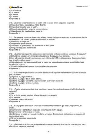 Temporada 2012-2013


a) 9.15 metros
b) 10 metros
c) 5 metros
d) 4 metros
Respuesta: a

310.- ¿Cuándo se considera que el balón está en juego en un saque de esquina?
a) Cuando el balón se desplaza hacia delante.
b) Cuando el ejecutor toca el balón.
c) Cuando es pateado y se pone en movimiento.
d) Cuando sale del cuadrante de esquina.
Respuesta: c

311.- Se concede un saque de esquina a favor de uno de los dos equipos y el guardameta decide
ser el ejecutor del mismo. ¿Qué decisión toma el árbitro?
a) Permite que lo ejecute.
b) No permite que lo ejecute.
c) Amonesta al guardameta por abandonar el área penal.
d) Ninguna respuesta es correcta.
Respuesta: a

312.- ¿Cuál de las siguientes actuaciones es incorrecta en la ejecución de un saque de esquina?
a) El balón se colocará en el interior del cuadrante de esquina más cercano.
b) Los adversarios deberán permanecer a un mínimo de 9.15 m del cuadrante de esquina hasta
que el balón esté en juego.
c) Sólo el ejecutor del saque podrá jugar el balón por segunda vez antes de que el balón haya
tocado otro jugador.
d) El balón será pateado por un jugador del equipo atacante.
Respuesta: c

313.- Si durante la ejecución de un saque de esquina el jugador eleva el balón con uno o ambos
pies, el árbitro …
a) deja que el juego continúe.
b) detiene el juego y da un balón a tierra.
c) detiene el juego y sanciona a su equipo con un tiro libre indirecto.
d) detiene el juego y ordena repetirlo.
Respuesta: a

314.- ¿Puede aplicarse ventaja si se efectúa un saque de esquina sin estar el balón totalmente
detenido?
a) No
b) Sí, si dicha ventaja es clara a favor del equipo adversario.
c) Sí, siempre.
d) Queda a criterio del árbitro.
Respuesta: a

315.- Si un jugador ejecuta un saque de esquina consiguiendo un gol en su propia meta, el
árbitro...
a) le amonesta y concede un saque de esquina para el otro equipo.
b) le amonesta y ordena que se repita.
c) ordena que el juego se reanude mediante un saque de esquina a ejecutar por un jugador del
equipo adversario.
d) Ninguna respuesta es correcta.
Respuesta: c

316.- ¿Permitirá el árbitro que un jugador retire momentáneamente el banderín de esquina para
efectuar un saque de esquina?

                                               46
 