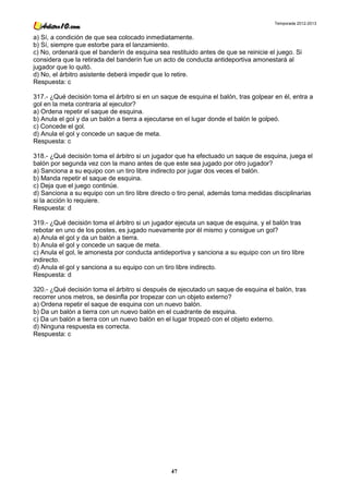 Temporada 2012-2013


a) Sí, a condición de que sea colocado inmediatamente.
b) Sí, siempre que estorbe para el lanzamiento.
c) No, ordenará que el banderín de esquina sea restituido antes de que se reinicie el juego. Si
considera que la retirada del banderín fue un acto de conducta antideportiva amonestará al
jugador que lo quitó.
d) No, el árbitro asistente deberá impedir que lo retire.
Respuesta: c

317.- ¿Qué decisión toma el árbitro si en un saque de esquina el balón, tras golpear en él, entra a
gol en la meta contraria al ejecutor?
a) Ordena repetir el saque de esquina.
b) Anula el gol y da un balón a tierra a ejecutarse en el lugar donde el balón le golpeó.
c) Concede el gol.
d) Anula el gol y concede un saque de meta.
Respuesta: c

318.- ¿Qué decisión toma el árbitro si un jugador que ha efectuado un saque de esquina, juega el
balón por segunda vez con la mano antes de que este sea jugado por otro jugador?
a) Sanciona a su equipo con un tiro libre indirecto por jugar dos veces el balón.
b) Manda repetir el saque de esquina.
c) Deja que el juego continúe.
d) Sanciona a su equipo con un tiro libre directo o tiro penal, además toma medidas disciplinarias
si la acción lo requiere.
Respuesta: d

319.- ¿Qué decisión toma el árbitro si un jugador ejecuta un saque de esquina, y el balón tras
rebotar en uno de los postes, es jugado nuevamente por él mismo y consigue un gol?
a) Anula el gol y da un balón a tierra.
b) Anula el gol y concede un saque de meta.
c) Anula el gol, le amonesta por conducta antideportiva y sanciona a su equipo con un tiro libre
indirecto.
d) Anula el gol y sanciona a su equipo con un tiro libre indirecto.
Respuesta: d

320.- ¿Qué decisión toma el árbitro si después de ejecutado un saque de esquina el balón, tras
recorrer unos metros, se desinfla por tropezar con un objeto externo?
a) Ordena repetir el saque de esquina con un nuevo balón.
b) Da un balón a tierra con un nuevo balón en el cuadrante de esquina.
c) Da un balón a tierra con un nuevo balón en el lugar tropezó con el objeto externo.
d) Ninguna respuesta es correcta.
Respuesta: c




                                                47
 