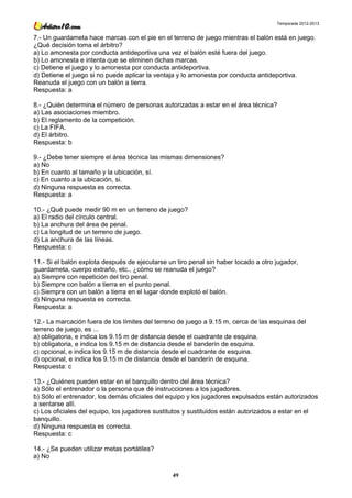 Temporada 2012-2013


7.- Un guardameta hace marcas con el pie en el terreno de juego mientras el balón está en juego.
¿Qué decisión toma el árbitro?
a) Lo amonesta por conducta antideportiva una vez el balón esté fuera del juego.
b) Lo amonesta e intenta que se eliminen dichas marcas.
c) Detiene el juego y lo amonesta por conducta antideportiva.
d) Detiene el juego si no puede aplicar la ventaja y lo amonesta por conducta antideportiva.
Reanuda el juego con un balón a tierra.
Respuesta: a

8.- ¿Quién determina el número de personas autorizadas a estar en el área técnica?
a) Las asociaciones miembro.
b) El reglamento de la competición.
c) La FIFA.
d) El árbitro.
Respuesta: b

9.- ¿Debe tener siempre el área técnica las mismas dimensiones?
a) No
b) En cuanto al tamaño y la ubicación, sí.
c) En cuanto a la ubicación, si.
d) Ninguna respuesta es correcta.
Respuesta: a

10.- ¿Qué puede medir 90 m en un terreno de juego?
a) El radio del círculo central.
b) La anchura del área de penal.
c) La longitud de un terreno de juego.
d) La anchura de las líneas.
Respuesta: c

11.- Si el balón explota después de ejecutarse un tiro penal sin haber tocado a otro jugador,
guardameta, cuerpo extraño, etc., ¿cómo se reanuda el juego?
a) Siempre con repetición del tiro penal.
b) Siempre con balón a tierra en el punto penal.
c) Siempre con un balón a tierra en el lugar donde explotó el balón.
d) Ninguna respuesta es correcta.
Respuesta: a

12.- La marcación fuera de los límites del terreno de juego a 9.15 m, cerca de las esquinas del
terreno de juego, es ...
a) obligatoria, e indica los 9.15 m de distancia desde el cuadrante de esquina.
b) obligatoria, e indica los 9.15 m de distancia desde el banderín de esquina.
c) opcional, e indica los 9.15 m de distancia desde el cuadrante de esquina.
d) opcional, e indica los 9.15 m de distancia desde el banderín de esquina.
Respuesta: c

13.- ¿Quiénes pueden estar en el banquillo dentro del área técnica?
a) Sólo el entrenador o la persona que dé instrucciones a los jugadores.
b) Sólo el entrenador, los demás oficiales del equipo y los jugadores expulsados están autorizados
a sentarse allí.
c) Los oficiales del equipo, los jugadores sustitutos y sustituidos están autorizados a estar en el
banquillo.
d) Ninguna respuesta es correcta.
Respuesta: c

14.- ¿Se pueden utilizar metas portátiles?
a) No

                                                49
 