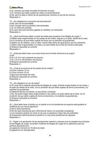 Temporada 2012-2013


b) Sí, siempre que estén ancladas firmemente al suelo.
c) Sí, siempre que estén sujetas las redes convenientemente.
d) No, pero se deja a criterio de las asociaciones miembro el uso de las mismas.
Respuesta: b

15.- ¿Es obligatoria la marcación del área técnica?
a) No, pero es recomendable.
b) No, excepto para los partidos internacionales.
c) Sí, en todos los partidos.
d) Sí, pero solo para partidos jugados en estadios con banquillos.
Respuesta: a

16.- ¿Qué condiciones deben cumplir las redes para ajustarse a las Reglas de Juego ?
a) Deben estar enganchadas en los postes de las metas, larguero y el suelo, detrás de la meta,
con la condición de que estén sujetas de forma que no estorben al guardameta.
b) Deben ser de cáñamo, yute o nailon, siendo este último de igual grosor que los anteriores.
c) Deben estar enganchadas a la meta y al suelo detrás de la meta de manera adecuada.
d) Ninguna respuesta es correcta.
Respuesta: a

17.- ¿Está permitido hacer una marca fuera de los límites del terreno de juego?
a) No
b) Sí, a 9.15 m del cuadrante de esquina.
c) Sí, a 9,15 m del banderín de esquina.
d) Ninguna respuesta es correcta.
Respuesta: b

18.- ¿Cuál es la anchura de los postes de las metas?
a) Como máximo 12 cm.
b) Como mínimo 12 cm.
c) Igual que las líneas de meta.
d) Ninguna respuesta es correcta.
Respuesta: a

19.- ¿Es obligatorio el uso de redes?
a) Sí, pues así lo estipula claramente las Reglas de Juego. Estarán enganchadas en las metas y
el suelo por detrás de la meta, con la condición de que estén sujetas de forma conveniente y no
estorben al guardameta.
b) Depende del tipo de partido, ya sea oficial o amistoso.
c) No. Se podrá colgar redes enganchadas en las metas y el suelo detrás de la meta, con la
condición de que estén sujetas de forma conveniente y no estorben al guardameta.
d) Ninguna respuesta es correcta.
Respuesta: c

20.- ¿Qué debe hacer el árbitro en un partido si en los banderines de esquina está grabado el
emblema de una marca deportiva?
a) No le dará importancia.
b) No les dará importancia pero informará de hecho a la autoridad competente.
c) Los mandará cambiar por otros en los que no aparezca ningún tipo de publicidad.
d) Suspenderá definitivamente el partido si no hay otros banderines de repuesto.
Respuesta: c

21.- Sujeto a la aprobación de las asociaciones miembro y siempre que se respeten los principios
de las Reglas de Juego, se podrán modificar las Reglas de Juego en su aplicación para los
partidos disputados por ...
a) jugadores menores de 16 años de edad.
b) jugadores con discapacidad.

                                                50
 