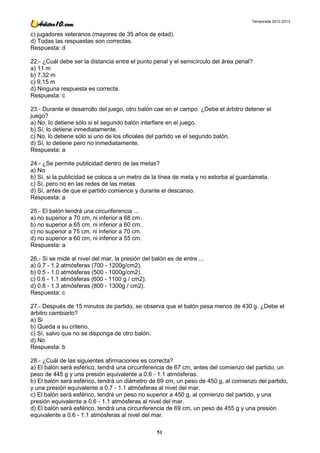 Temporada 2012-2013


c) jugadores veteranos (mayores de 35 años de edad).
d) Todas las respuestas son correctas.
Respuesta: d

22.- ¿Cuál debe ser la distancia entre el punto penal y el semicírculo del área penal?
a) 11 m
b) 7,32 m
c) 9,15 m
d) Ninguna respuesta es correcta.
Respuesta: c

23.- Durante el desarrollo del juego, otro balón cae en el campo. ¿Debe el árbitro detener el
juego?
a) No, lo detiene sólo si el segundo balón interfiere en el juego.
b) Sí, lo detiene inmediatamente.
c) No, lo detiene sólo si uno de los oficiales del partido ve el segundo balón.
d) Sí, lo detiene pero no inmediatamente.
Respuesta: a

24.- ¿Se permite publicidad dentro de las metas?
a) No
b) Sí, si la publicidad se coloca a un metro de la línea de meta y no estorba al guardameta.
c) Sí, pero no en las redes de las metas.
d) Sí, antes de que el partido comience y durante el descanso.
Respuesta: a

25.- El balón tendrá una circunferencia ...
a) no superior a 70 cm, ni inferior a 68 cm.
b) no superior a 65 cm, ni inferior a 60 cm.
c) no superior a 75 cm, ni inferior a 70 cm.
d) no superior a 60 cm, ni inferior a 55 cm.
Respuesta: a

26.- Si se mide al nivel del mar, la presión del balón es de entre ...
a) 0.7 - 1.2 atmósferas (700 - 1200g/cm2).
b) 0.5 - 1.0 atmósferas (500 - 1000g/cm2).
c) 0.6 - 1.1 atmósferas (600 - 1100 g / cm2).
d) 0.8 - 1.3 atmósferas (800 - 1300g / cm2).
Respuesta: c

27.- Después de 15 minutos de partido, se observa que el balón pesa menos de 430 g. ¿Debe el
árbitro cambiarlo?
a) Si
b) Queda a su criterio.
c) Sí, salvo que no se disponga de otro balón.
d) No
Respuesta: b

28.- ¿Cuál de las siguientes afirmaciones es correcta?
a) El balón será esférico, tendrá una circunferencia de 67 cm, antes del comienzo del partido, un
peso de 445 g y una presión equivalente a 0.6 - 1.1 atmósferas.
b) El balón será esférico, tendrá un diámetro de 69 cm, un peso de 450 g, al comienzo del partido,
y una presión equivalente a 0.7 - 1.1 atmósferas al nivel del mar.
c) El balón será esférico, tendrá un peso no superior a 450 g, al comienzo del partido, y una
presión equivalente a 0.6 - 1.1 atmósferas al nivel del mar.
d) El balón será esférico, tendrá una circunferencia de 69 cm, un peso de 455 g y una presión
equivalente a 0.6 - 1.1 atmósferas al nivel del mar.

                                                   51
 