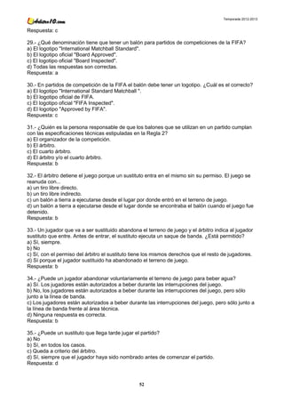 Temporada 2012-2013


Respuesta: c

29.- ¿Qué denominación tiene que tener un balón para partidos de competiciones de la FIFA?
a) El logotipo "International Matchball Standard".
b) El logotipo oficial "Board Approved".
c) El logotipo oficial "Board Inspected".
d) Todas las respuestas son correctas.
Respuesta: a

30.- En partidos de competición de la FIFA el balón debe tener un logotipo. ¿Cuál es el correcto?
a) El logotipo "International Standard Matchball ".
b) El logotipo oficial de FIFA.
c) El logotipo oficial "FIFA Inspected".
d) El logotipo "Approved by FIFA".
Respuesta: c

31.- ¿Quién es la persona responsable de que los balones que se utilizan en un partido cumplan
con las especificaciones técnicas estipuladas en la Regla 2?
a) El organizador de la competición.
b) El árbitro.
c) El cuarto árbitro.
d) El árbitro y/o el cuarto árbitro.
Respuesta: b

32.- El árbitro detiene el juego porque un sustituto entra en el mismo sin su permiso. El juego se
reanuda con...
a) un tiro libre directo.
b) un tiro libre indirecto.
c) un balón a tierra a ejecutarse desde el lugar por donde entró en el terreno de juego.
d) un balón a tierra a ejecutarse desde el lugar donde se encontraba el balón cuando el juego fue
detenido.
Respuesta: b

33.- Un jugador que va a ser sustituido abandona el terreno de juego y el árbitro indica al jugador
sustituto que entre. Antes de entrar, el sustituto ejecuta un saque de banda. ¿Está permitido?
a) Sí, siempre.
b) No
c) Sí, con el permiso del árbitro el sustituto tiene los mismos derechos que el resto de jugadores.
d) Sí porque el jugador sustituido ha abandonado el terreno de juego.
Respuesta: b

34.- ¿Puede un jugador abandonar voluntariamente el terreno de juego para beber agua?
a) Sí. Los jugadores están autorizados a beber durante las interrupciones del juego.
b) No, los jugadores están autorizados a beber durante las interrupciones del juego, pero sólo
junto a la línea de banda.
c) Los jugadores están autorizados a beber durante las interrupciones del juego, pero sólo junto a
la línea de banda frente al área técnica.
d) Ninguna respuesta es correcta.
Respuesta: b

35.- ¿Puede un sustituto que llega tarde jugar el partido?
a) No
b) Sí, en todos los casos.
c) Queda a criterio del árbitro.
d) Sí, siempre que el jugador haya sido nombrado antes de comenzar el partido.
Respuesta: d



                                                 52
 