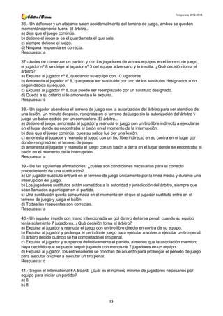 Temporada 2012-2013


36.- Un defensor y un atacante salen accidentalmente del terreno de juego, ambos se quedan
momentáneamente fuera. El árbitro...
a) deja que el juego continúe.
b) detiene el juego si es el guardameta el que sale.
c) siempre detiene el juego.
d) Ninguna respuesta es correcta.
Respuesta: a

37.- Antes de comenzar un partido y con los jugadores de ambos equipos en el terreno de juego,
el jugador nº 8 se dirige al jugador nº 3 del equipo adversario y lo insulta. ¿Qué decisión toma el
árbitro?
a) Expulsa al jugador nº 8, quedando su equipo con 10 jugadores.
b) Amonesta al jugador nº 8, que puede ser sustituido por uno de los sustitutos designados o no
según decida su equipo.
c) Expulsa al jugador nº 8, que puede ser reemplazado por un sustituto designado.
d) Queda a su criterio si lo amonesta o lo expulsa.
Respuesta: c

38.- Un jugador abandona el terreno de juego con la autorización del árbitro para ser atendido de
una lesión. Un minuto después, reingresa en el terreno de juego sin la autorización del árbitro y
juega un balón cedido por un compañero. El árbitro...
a) detiene el juego, amonesta al jugador y reanuda el juego con un tiro libre indirecto a ejecutarse
en el lugar donde se encontraba el balón en el momento de la interrupción.
b) deja que el juego continúe, pues su salida fue por una lesión.
c) amonesta al jugador y reanuda el juego con un tiro libre indirecto en su contra en el lugar por
donde reingresó en el terreno de juego.
d) amonesta al jugador y reanuda el juego con un balón a tierra en el lugar donde se encontraba el
balón en el momento de la interrupción.
Respuesta: a

39.- De las siguientes afirmaciones, ¿cuáles son condiciones necesarias para el correcto
procedimiento de una sustitución?
a) Un jugador sustituto entrará en el terreno de juego únicamente por la línea media y durante una
interrupción del juego.
b) Los jugadores sustitutos están sometidos a la autoridad y jurisdicción del árbitro, siempre que
sean llamados a participar en el partido.
c) Una sustitución queda consumada en el momento en el que el jugador sustituto entra en el
terreno de juego y juega el balón.
d) Todas las respuestas son correctas.
Respuesta: a

40.- Un jugador impide con mano intencionada un gol dentro del área penal, cuando su equipo
tenía solamente 7 jugadores, ¿Qué decisión toma el árbitro?
a) Expulsa al jugador y reanuda el juego con un tiro libre directo en contra de su equipo.
b) Expulsa al jugador y prolonga el periodo de juego para ejecutar o volver a ejecutar un tiro penal.
El árbitro decide cuándo se ha completado el tiro penal.
c) Expulsa al jugador y suspende definitivamente el partido, a menos que la asociación miembro
haya decidido que se puede seguir jugando con menos de 7 jugadores en un equipo.
d) Expulsa al jugador, los entrenadores se pondrán de acuerdo para prolongar el periodo de juego
para ejecutar o volver a ejecutar un tiro penal.
Respuesta: c

41.- Según el International FA Board, ¿cuál es el número mínimo de jugadores necesarios por
equipo para iniciar un partido?
a) 6
b) 8



                                                 53
 