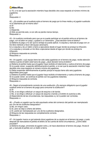 Temporada 2012-2013


c) 10, a no ser que la asociación miembro haya decidido otra cosa respecto al número mínimo de
jugadores.
d) 7
Respuesta: d

42.- ¿Es posible que el sustituto entre al terreno de juego por la línea media y el jugador sustituido
no lo abandone por el mismo sitio?
a) Sí
b) No
c) Depende.
d) Sólo se permite esto, si con ello se pierde menos tiempo.
Respuesta: a

43.- Un sustituto nombrado pero que ya no puede participar en el partido entra en el terreno de
juego, con el balón en juego, y golpea a un adversario. ¿Qué decisión toma el árbitro?
a) Detiene el juego a no ser que la ventaja se pueda aplicar, lo expulsa y reanuda el juego con un
tiro libre indirecto a favor del equipo adversario.
b) Lo expulsa y da un balón a tierra a ejecutarse desde el lugar donde se produjo la infracción.
c) Lo expulsa y concede un tiro libre a ejecutarse desde el lugar por donde se produjo la
infracción.
d) Ninguna respuesta es correcta.
Respuesta: a

44.- Un jugador, cuyo equipo tiene tan sólo siete jugadores en el terreno de juego, recibe atención
médica cuando el balón está fuera de juego. ¿Qué decisión toma el árbitro?
a) Detiene el partido hasta que el jugador haya recibido el tratamiento y vuelva al terreno de juego.
Si no puede volver, suspende definitivamente el partido, a no ser que la asociación miembro haya
decidido otra cosa respecto al número mínimo de jugadores.
b) Debe suspender definitivamente el partido porque el equipo tiene sólo seis jugadores
disponibles para jugar.
c) Detiene el partido hasta que el jugador haya recibido el tratamiento y vuelva al terreno de juego.
Si no puede volver, se continúa el partido con los jugadores restantes.
d) Ninguna respuesta es correcta.
Respuesta: a

45.- Según el procedimiento correcto de una sustitución ¿Es siempre obligatorio que el jugador
sustituto entre en el terreno de juego para consumar la sustitución?
a) Sí
b) No, si se dirige a efectuar un saque de esquina o de banda.
c) No, si se dirige a efectuar un saque de esquina o banda y el árbitro le autoriza a ello.
d) Dependiendo de las circunstancias, las respuestas a y la b pueden ser correctas.
Respuesta: a

46.- ¿Puede un jugador que ha sido expulsado antes del comienzo del partido ser reemplazado
por uno de los sustitutos designados?
a) No, en ningún caso.
b) Sí, pero se deja a criterio del árbitro.
c) Sí, podrá ser reemplazado por uno de los sustitutos designados.
d) Ninguna de las respuestas es completamente correcta.
Respuesta: c

47.- Un jugador marca un gol estando doce jugadores de su equipo en el terreno de juego, y justo
después de reanudarse el partido el árbitro se da cuenta de dicha circunstancia. ¿Cómo debe
proceder?
a) Detiene el juego, amonesta al jugador extra, y le hace abandonar el terreno de juego. Anula el
gol, y reanuda el partido con un balón a tierra.



                                                  54
 
