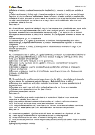 Temporada 2012-2013


b) Detiene el juego y expulsa al jugador extra. Anula el gol, y reanuda el partido con un balón a
tierra.
c) Deja que el juego continúe y en la primera interrupción le hace abandonar el terreno de juego.
Reanuda el juego conforme a las Reglas de Juego, reflejando el hecho en el informe del partido.
d) Detiene el juego, amonesta al jugador extra, le hace abandonar el terreno de juego. Mantiene la
decisión de otorgar el gol, manda reanudar el juego con un tiro libre indirecto, e informa a las
autoridades sobre la situación.
Respuesta: d

48.- Un equipo está a punto de conseguir un gol. En el instante en el que el balón va a entrar en la
portería uno de los jugadores del equipo que va a recibir el gol, que sólo se compone de 7
jugadores, abandona de forma deliberada el terreno de juego. ¿Qué decisión toma el árbitro?
a) Suspende definitivamente el partido en el momento en que el jugador abandona el terreno de
juego.
b) Si se consigue el gol, no lo concederá.
c) Concede el gol. Si el jugador que abandonó el campo no vuelve para el saque de salida
después del gol, suspende definitivamente el partido e informa sobre el jugador a la autoridad
competente.
d) Deja que continúe el partido, pues el jugador no ha abandonado el terreno de juego ni por
lesión ni por expulsión.
Respuesta: c

49.- En el descanso de un partido, un jugador cambia su puesto con el guardameta sin informar al
árbitro. El nuevo guardameta desvía con la mano a saque de esquina un tiro que entraba en su
meta. ¿Qué decisión toma el árbitro?
a) Concede un tiro penal y expulsa al nuevo guardameta.
b) Concede el gol y expulsa a los dos jugadores implicados en el cambio en la siguiente
interrupción del juego.
c) Concede un saque de esquina, expulsa al nuevo guardameta y amonesta al otro jugador
implicado en el cambio.
d) Concede un saque de esquina a favor del equipo atacante y amonesta a los dos jugadores
implicados en el cambio.
Respuesta: d

50.- Un sustituto entra en el terreno de juego sin permiso del árbitro, e inmediatamente después
corta un ataque del equipo adversario con la mano. ¿Qué decisión toma el árbitro?
a) Sanciona a su equipo con un tiro libre indirecto, lo amonesta y le ordena que abandone el
terreno de juego.
b) Sanciona a su equipo con un tiro libre indirecto y lo expulsa por doble amonestación.
c) Solo sanciona a su equipo con un tiro libre indirecto.
d) Ninguna respuesta es correcta.
Respuesta: b

51.- ¿Pueden efectuarse sustituciones durante el lanzamiento desde el punto penal para
determinar al ganador de un partido?
a) No, porque el partido se considera finalizado antes del comienzo de los lanzamientos.
b) Sí, si un equipo no ha efectuado todas las sustituciones permitidas.
c) Sí, si el guardameta se lesiona y su equipo no ha utilizado todos las sustituciones permitidas.
d) Sí, si es por lesión y el equipo no ha efectuado todas las sustituciones permitidas.
Respuesta: c

52.- Un equipo no presenta jugadores sustitutos antes del comienzo de un partido, por ello...
a) ...a este equipo no se le admitirán jugadores sustitutos durante el partido.
b) ...no se admitirán sustitutos hasta el comienzo del segundo tiempo.
c) ...los sustitutos se permitirán cuando lleguen después del comienzo del partido y den su nombre
al árbitro.
d) Ninguna respuesta es correcta.

                                                 55
 