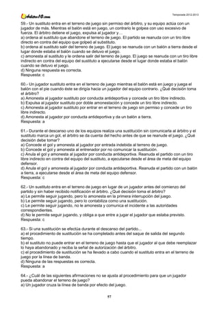 Temporada 2012-2013


59.- Un sustituto entra en el terreno de juego sin permiso del árbitro, y su equipo actúa con un
jugador de más. Mientras el balón está en juego, un contrario le golpea con uso excesivo de
fuerza. El árbitro detiene el juego, expulsa al jugador y…
a) ordena al sustituto que abandone el terreno de juego. El partido se reanuda con un tiro libre
directo en contra del equipo que golpeó al substituto.
b) ordena al sustituto salir del terreno de juego. El juego se reanuda con un balón a tierra desde el
lugar donde estaba el balón cuando se detuvo el juego.
c) amonesta al sustituto y le ordena salir del terreno de juego. El juego se reanuda con un tiro libre
indirecto en contra del equipo del sustituto a ejecutarse desde el lugar donde estaba el balón
cuando se detuvo el juego.
d) Ninguna respuesta es correcta.
Respuesta: c

60.- Un jugador sustituto entra en el terreno de juego mientras el balón está en juego y juega el
balón con el pie cuando éste se dirigía hacia un jugador del equipo contrario. ¿Qué decisión toma
el árbitro?
a) Amonesta al jugador sustituto por conducta antideportiva y concede un tiro libre indirecto.
b) Expulsa al jugador sustituto por doble amonestación y concede un tiro libre indirecto.
c) Amonesta al jugador sustituto por entrar en el terreno de juego sin permiso y concede un tiro
libre indirecto.
d) Amonesta al jugador por conducta antideportiva y da un balón a tierra.
Respuesta: a

61.- Durante el descanso uno de los equipos realiza una sustitución sin comunicarla al árbitro y el
sustituto marca un gol, el árbitro se da cuenta del hecho antes de que se reanude el juego. ¿Qué
decisión debe tomar?
a) Concede el gol y amonesta al jugador por entrada indebida al terreno de juego.
b) Concede el gol y amonesta al entrenador por no comunicar la sustitución.
c) Anula el gol y amonesta al jugador por conducta antideportiva. Reanuda el partido con un tiro
libre indirecto en contra del equipo del sustituto, a ejecutarse desde el área de meta del equipo
defensor.
d) Anula el gol y amonesta al jugador por conducta antideportiva. Reanuda el partido con un balón
a tierra, a ejecutarse desde el área de meta del equipo defensor.
Respuesta: c

62.- Un sustituto entra en el terreno de juego en lugar de un jugador antes del comienzo del
partido y sin haber recibido notificación el árbitro. ¿Qué decisión toma el árbitro?
a) Le permite seguir jugando, pero lo amonesta en la primera interrupción del juego.
b) Le permite seguir jugando, pero lo contabiliza como una sustitución.
c) Le permite seguir jugando, no le amonesta y comunica el incidente a las autoridades
correspondientes.
d) No le permite seguir jugando, y obliga a que entre a jugar el jugador que estaba previsto.
Respuesta: c

63.- Si una sustitución se efectúa durante el descanso del partido...
a) el procedimiento de sustitución se ha completado antes del saque de salida del segundo
tiempo.
b) el sustituto no puede entrar en el terreno de juego hasta que el jugador al que debe reemplazar
lo haya abandonado y reciba la señal de autorización del árbitro.
c) el procedimiento de sustitución se ha llevado a cabo cuando el sustituto entra en el terreno de
juego por la línea de banda.
d) Ninguna de las respuestas es correcta.
Respuesta: a

64.- ¿Cuál de las siguientes afirmaciones no se ajusta al procedimiento para que un jugador
pueda abandonar el terreno de juego?
a) Un jugador cruza la línea de banda por efecto del juego.

                                                  57
 