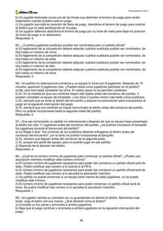 Temporada 2012-2013


b) Un jugador lesionado cruza una de las líneas que delimitan el terreno de juego para recibir
tratamiento cuando el balón está en juego.
c) Un jugador que está en posición de fuera de juego, abandona el terreno de juego para mostrar
al árbitro que no está participando en el juego.
d) Un jugador defensor abandona el terreno de juego por su línea de meta para dejar en posición
de fuera de juego a un adversario.
Respuesta: d

65.- ¿Cuantos jugadores sustitutos pueden ser nombrados para un partido oficial?
a) El reglamento de la competición deberá estipular cuántos sustitutos podrán ser nombrados, de
tres hasta un máximo de cinco.
b) El reglamento de la competición deberá estipular cuántos sustitutos podrán ser nombrados, de
tres hasta un máximo de siete.
c) El reglamento de la competición deberá estipular cuántos sustitutos podrán ser nombrados, de
tres hasta un máximo de diez.
d) El reglamento de la competición deberá estipular cuántos sustitutos podrán ser nombrados, de
tres hasta un máximo de doce.
Respuesta: d

66.- Un partido no internacional comienza y un equipo lo inicia con 8 jugadores. Después de 10
minutos, aparecen 5 jugadores más. ¿Pueden estos cinco jugadores participar en el partido?
a) No, solo tres hasta completar los once. En estos casos no se permiten sustitutos.
b) Sí. En la medida en que sus nombres hayan sido dados antes del comienzo del partido, 3
pueden completar el equipo de inmediato, y los otros 2 pueden entrar más tarde como sustitutos.
c) Sí, siempre que se avise al árbitro del encuentro y esperen la autorización para incorporarse al
juego en la siguiente interrupción del juego.
d) Sí, siempre que sus nombres se hayan comunicado al árbitro antes del comienzo del partido.
Pero no podrán incorporarse hasta la segunda mitad del partido.
Respuesta: b

67.- Una vez comenzado un partido no internacional y después de que un equipo haya presentado
al árbitro tan sólo 11 jugadores antes del comienzo del partido, ¿se podrían incorporar al banquillo
los jugadores durante el transcurso del partido?
a) La Regla 3 dice: "los nombres de los sustitutos deberán entregarse al árbitro antes del
comienzo del encuentro", por lo tanto no podrán incorporarse al banquillo.
b) Sí, siempre que lleguen antes del comienzo de la segunda parte.
c) Sí, porque son parte del equipo, pero no podrán jugar en ese partido.
d) Depende de la decisión del árbitro.
Respuesta: a

68.- ¿Cuál es el número mínimo de jugadores para comenzar un partido oficial?. ¿Puede una
asociación miembro modificar este número mínimo?
a) El número mínimo de jugadores necesarios para poder dar comienzo un partido oficial será de
siete. Podrá modificar ese número si lo solicita a la FIFA.
b) El número mínimo de jugadores necesarios para poder dar comienzo un partido oficial será de
siete. Podrá modificar ese número si lo aprueba la asociación miembro.
c) Un partido no puede comenzar si un equipo tiene menos de siete jugadores, no se puede
modificar este mínimo.
d) El número mínimo de jugadores necesarios para poder comenzar un partido oficial será de
once. Se podrá modificar ese número si lo aprueba la asociación miembro.
Respuesta: c

69.- Un jugador cambia su camiseta con su guardameta sin decirlo el árbitro. Momentos más
tarde, coge el balón con sus manos. ¿Qué decisión toma el árbitro?
a) Concede un tiro penal y amonesta a ambos jugadores.
b) Deja que el juego continúe y amonesta a ambos jugadores en la siguiente interrupción del
juego.

                                                 58
 