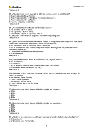 Temporada 2012-2013


Respuesta: b

32.- ¿Qué personas puede autorizar el árbitro a permanecer en el área técnica?
a) Jugadores sustitutos y oficiales.
b) Jugadores sustitutos, sustituidos y oficiales de los equipos.
c) Jugadores sustituidos y oficiales.
d) Ninguna respuesta es correcta.
Respuesta: b

33.- ¿Cuales son las medidas del banderín de esquina?
a) No inferior a 1.5 m de altura.
b) No superior a 1.5 m de altura.
c) No inferior a 1.50 m, ni superior a 1.80 m.
d) La Regla 1 sólo indica que los postes no deben ser puntiagudos.
Respuesta: a

34.- ¿Debe suspenderse definitivamente un partido, si el larguero queda desplazado a causa de
una rotura o construcción defectuosa y no es posible repararlo?
a) No, dependerá de si el partido es oficial o amistoso.
b) No, si hubiese una meta portátil ésta puede sustituir a la original si los postes se anclan
firmemente en el suelo.
c) Depende del reglamento de la competición.
d) El árbitro decide.
Respuesta: b

35.- ¿Siempre existen las áreas técnicas cuando se juega un partido?
a) No, no siempre.
b) Sí, siempre.
c) No, si no están señalizadas con líneas continuas o discontinuas.
d) Sí, está indicado en las Reglas de Juego.
Respuesta: a

36.- Si el balón explota o se daña durante el partido en un momento en que está en juego, el
partido se reanuda...
a) siempre con saque de meta.
b) con un saque de salida.
c) siempre con balón a tierra.
d) con un balón a tierra o un tiro penal.
Respuesta: d

37.- Al comienzo del juego el peso del balón no debe ser inferior a...
a) 500 g
b) 410 g
c) 400 g
d) 450 g
Respuesta: b

38.- Al comienzo del juego el peso del balón no debe ser superior a...
a) 450 g
b) 500 g
c) 400 g
d) 430 g
Respuesta: a

39.- ¿Quién es la persona responsable para autorizar el cambio de balón durante el partido?
a) El organizador.
b) El director técnico / entrenador.

                                                  5
 