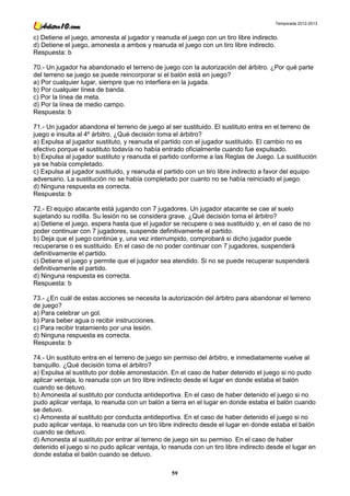 Temporada 2012-2013


c) Detiene el juego, amonesta al jugador y reanuda el juego con un tiro libre indirecto.
d) Detiene el juego, amonesta a ambos y reanuda el juego con un tiro libre indirecto.
Respuesta: b

70.- Un jugador ha abandonado el terreno de juego con la autorización del árbitro. ¿Por qué parte
del terreno se juego se puede reincorporar si el balón está en juego?
a) Por cualquier lugar, siempre que no interfiera en la jugada.
b) Por cualquier línea de banda.
c) Por la línea de meta.
d) Por la línea de medio campo.
Respuesta: b

71.- Un jugador abandona el terreno de juego al ser sustituido. El sustituto entra en el terreno de
juego e insulta al 4º árbitro. ¿Qué decisión toma el árbitro?
a) Expulsa al jugador sustituto, y reanuda el partido con el jugador sustituido. El cambio no es
efectivo porque el sustituto todavía no había entrado oficialmente cuando fue expulsado.
b) Expulsa al jugador sustituto y reanuda el partido conforme a las Reglas de Juego. La sustitución
ya se había completado.
c) Expulsa al jugador sustituido, y reanuda el partido con un tiro libre indirecto a favor del equipo
adversario. La sustitución no se había completado por cuanto no se había reiniciado el juego.
d) Ninguna respuesta es correcta.
Respuesta: b

72.- El equipo atacante está jugando con 7 jugadores. Un jugador atacante se cae al suelo
sujetando su rodilla. Su lesión no se considera grave. ¿Qué decisión toma el árbitro?
a) Detiene el juego, espera hasta que el jugador se recupere o sea sustituido y, en el caso de no
poder continuar con 7 jugadores, suspende definitivamente el partido.
b) Deja que el juego continúe y, una vez interrumpido, comprobará si dicho jugador puede
recuperarse o es sustituido. En el caso de no poder continuar con 7 jugadores, suspenderá
definitivamente el partido.
c) Detiene el juego y permite que el jugador sea atendido. Si no se puede recuperar suspenderá
definitivamente el partido.
d) Ninguna respuesta es correcta.
Respuesta: b

73.- ¿En cuál de estas acciones se necesita la autorización del árbitro para abandonar el terreno
de juego?
a) Para celebrar un gol.
b) Para beber agua o recibir instrucciones.
c) Para recibir tratamiento por una lesión.
d) Ninguna respuesta es correcta.
Respuesta: b

74.- Un sustituto entra en el terreno de juego sin permiso del árbitro, e inmediatamente vuelve al
banquillo. ¿Qué decisión toma el árbitro?
a) Expulsa al sustituto por doble amonestación. En el caso de haber detenido el juego si no pudo
aplicar ventaja, lo reanuda con un tiro libre indirecto desde el lugar en donde estaba el balón
cuando se detuvo.
b) Amonesta al sustituto por conducta antideportiva. En el caso de haber detenido el juego si no
pudo aplicar ventaja, lo reanuda con un balón a tierra en el lugar en donde estaba el balón cuando
se detuvo.
c) Amonesta al sustituto por conducta antideportiva. En el caso de haber detenido el juego si no
pudo aplicar ventaja, lo reanuda con un tiro libre indirecto desde el lugar en donde estaba el balón
cuando se detuvo.
d) Amonesta al sustituto por entrar al terreno de juego sin su permiso. En el caso de haber
detenido el juego si no pudo aplicar ventaja, lo reanuda con un tiro libre indirecto desde el lugar en
donde estaba el balón cuando se detuvo.

                                                  59
 