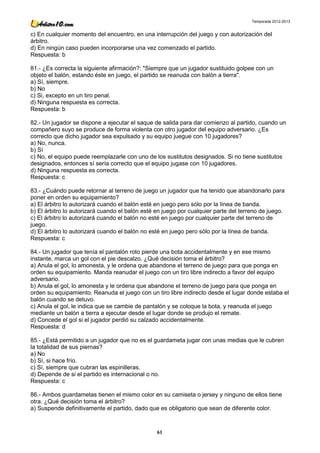 Temporada 2012-2013


c) En cualquier momento del encuentro, en una interrupción del juego y con autorización del
árbitro.
d) En ningún caso pueden incorporarse una vez comenzado el partido.
Respuesta: b

81.- ¿Es correcta la siguiente afirmación?: "Siempre que un jugador sustituido golpee con un
objeto el balón, estando éste en juego, el partido se reanuda con balón a tierra".
a) Sí, siempre.
b) No
c) Si, excepto en un tiro penal.
d) Ninguna respuesta es correcta.
Respuesta: b

82.- Un jugador se dispone a ejecutar el saque de salida para dar comienzo al partido, cuando un
compañero suyo se produce de forma violenta con otro jugador del equipo adversario. ¿Es
correcto que dicho jugador sea expulsado y su equipo juegue con 10 jugadores?
a) No, nunca.
b) Sí
c) No, el equipo puede reemplazarle con uno de los sustitutos designados. Si no tiene sustitutos
designados, entonces sí sería correcto que el equipo jugase con 10 jugadores.
d) Ninguna respuesta es correcta.
Respuesta: c

83.- ¿Cuándo puede retornar al terreno de juego un jugador que ha tenido que abandonarlo para
poner en orden su equipamiento?
a) El árbitro lo autorizará cuando el balón esté en juego pero sólo por la línea de banda.
b) El árbitro lo autorizará cuando el balón esté en juego por cualquier parte del terreno de juego.
c) El árbitro lo autorizará cuando el balón no esté en juego por cualquier parte del terreno de
juego.
d) El árbitro lo autorizará cuando el balón no esté en juego pero sólo por la línea de banda.
Respuesta: c

84.- Un jugador que tenía el pantalón roto pierde una bota accidentalmente y en ese mismo
instante, marca un gol con el pie descalzo. ¿Qué decisión toma el árbitro?
a) Anula el gol, lo amonesta, y le ordena que abandone el terreno de juego para que ponga en
orden su equipamiento. Manda reanudar el juego con un tiro libre indirecto a favor del equipo
adversario.
b) Anula el gol, lo amonesta y le ordena que abandone el terreno de juego para que ponga en
orden su equipamiento. Reanuda el juego con un tiro libre indirecto desde el lugar donde estaba el
balón cuando se detuvo.
c) Anula el gol, le indica que se cambie de pantalón y se coloque la bota, y reanuda el juego
mediante un balón a tierra a ejecutar desde el lugar donde se produjo el remate.
d) Concede el gol si el jugador perdió su calzado accidentalmente.
Respuesta: d

85.- ¿Está permitido a un jugador que no es el guardameta jugar con unas medias que le cubren
la totalidad de sus piernas?
a) No
b) Sí, si hace frío.
c) Sí, siempre que cubran las espinilleras.
d) Depende de si el partido es internacional o no.
Respuesta: c

86.- Ambos guardametas tienen el mismo color en su camiseta o jersey y ninguno de ellos tiene
otra. ¿Qué decisión toma el árbitro?
a) Suspende definitivamente el partido, dado que es obligatorio que sean de diferente color.



                                                 61
 