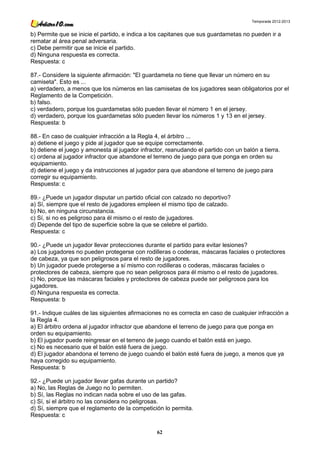 Temporada 2012-2013


b) Permite que se inicie el partido, e indica a los capitanes que sus guardametas no pueden ir a
rematar al área penal adversaria.
c) Debe permitir que se inicie el partido.
d) Ninguna respuesta es correcta.
Respuesta: c

87.- Considere la siguiente afirmación: "El guardameta no tiene que llevar un número en su
camiseta". Esto es ...
a) verdadero, a menos que los números en las camisetas de los jugadores sean obligatorios por el
Reglamento de la Competición.
b) falso.
c) verdadero, porque los guardametas sólo pueden llevar el número 1 en el jersey.
d) verdadero, porque los guardametas sólo pueden llevar los números 1 y 13 en el jersey.
Respuesta: b

88.- En caso de cualquier infracción a la Regla 4, el árbitro ...
a) detiene el juego y pide al jugador que se equipe correctamente.
b) detiene el juego y amonesta al jugador infractor, reanudando el partido con un balón a tierra.
c) ordena al jugador infractor que abandone el terreno de juego para que ponga en orden su
equipamiento.
d) detiene el juego y da instrucciones al jugador para que abandone el terreno de juego para
corregir su equipamiento.
Respuesta: c

89.- ¿Puede un jugador disputar un partido oficial con calzado no deportivo?
a) Sí, siempre que el resto de jugadores empleen el mismo tipo de calzado.
b) No, en ninguna circunstancia.
c) Sí, si no es peligroso para él mismo o el resto de jugadores.
d) Depende del tipo de superficie sobre la que se celebre el partido.
Respuesta: c

90.- ¿Puede un jugador llevar protecciones durante el partido para evitar lesiones?
a) Los jugadores no pueden protegerse con rodilleras o coderas, máscaras faciales o protectores
de cabeza, ya que son peligrosos para el resto de jugadores.
b) Un jugador puede protegerse a sí mismo con rodilleras o coderas, máscaras faciales o
protectores de cabeza, siempre que no sean peligrosos para él mismo o el resto de jugadores.
c) No, porque las máscaras faciales y protectores de cabeza puede ser peligrosos para los
jugadores.
d) Ninguna respuesta es correcta.
Respuesta: b

91.- Indique cuáles de las siguientes afirmaciones no es correcta en caso de cualquier infracción a
la Regla 4.
a) El árbitro ordena al jugador infractor que abandone el terreno de juego para que ponga en
orden su equipamiento.
b) El jugador puede reingresar en el terreno de juego cuando el balón está en juego.
c) No es necesario que el balón esté fuera de juego.
d) El jugador abandona el terreno de juego cuando el balón esté fuera de juego, a menos que ya
haya corregido su equipamiento.
Respuesta: b

92.- ¿Puede un jugador llevar gafas durante un partido?
a) No, las Reglas de Juego no lo permiten.
b) Sí, las Reglas no indican nada sobre el uso de las gafas.
c) Sí, si el árbitro no las considera no peligrosas.
d) Sí, siempre que el reglamento de la competición lo permita.
Respuesta: c

                                                 62
 