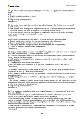 Temporada 2012-2013




93.- ¿Puede el árbitro interrumpir el partido para amonestar a un jugador por una infracción a la
Regla 4?
a) Sí
b) Sí, y lo reanuda con un balón a tierra.
c) No
d) Ninguna respuesta es correcta.
Respuesta: a

94.- Un equipo decide jugar el encuentro con pantalones largos. ¿Qué decisión toma el árbitro?
a) No lo permite.
b) No lo permite, pues las Reglas de Juego indican que sólo se pueden utilizar pantalones cortos.
c) Lo permite, siempre que sean de distinto color que los del equipo contrario.
d) Lo permite, siempre que lleven pantalones cortos y medias por encima y que los pantalones
largos tengan el color predominante de los cortos.
Respuesta: d

95.- ¿Cuándo permitirá el árbitro a un jugador el uso de pantalones cortos interiores?
a) Cuando lo estime conveniente, siempre que destaque del color del pantalón.
b) Cuando lo estime conveniente, por ejemplo, por el frío reinante.
c) En cualquier momento, siempre que sean del mismo color que el pantalón corto.
d) Cuando se considera necesario para fines médicos.
Respuesta: c

96.- Un jugador se ve obligado, según certificado médico, a llevar un brazo con venda de escayola
para evitar nuevas lesiones. ¿Qué decisión toma el árbitro?
a) Le permite participar en el juego si comprueba que no representa un peligro para su integridad
física ni la de los demás jugadores.
b) No le autoriza su participación en el juego por ser escayola y representar un peligro para los
demás jugadores.
c) Lo deja jugar por tener autorización médica.
d) Ninguna, pues no es competencia de él, ya que el jugador tiene un certificado médico.
Respuesta: a

97.- El árbitro ordena a un jugador que se quite las joyas. Unos minutos después se da cuenta de
que todavía las lleva. ¿Qué decisión toma el árbitro?
a) Amonesta al jugador por no cumplir sus decisiones. Le indica que abandone el terreno de juego
y se quite las joyas.
b) No toma ninguna medida disciplinaria. Le ordena que abandone el terreno de juego y se quite
las joyas.
c) Amonesta al jugador por conducta antideportiva. Si detuvo el juego por ello, reanuda con un tiro
libre indirecto, a favor del equipo adversario, a ejecutarse desde el lugar en donde se encontrase
el balón en el momento de la interrupción.
d) Ninguna respuesta es correcta.
Respuesta: c

98.- A un jugador en posesión del balón se le rompe el pantalón y se queda desnudo de cintura
para abajo. El árbitro ...
a) permite que continúe el juego y, una vez detenido, le hace salir del terreno de juego para
reponer su indumentaria y le permite volver a entrar apenas la reponga.
b) permite que continúe el juego y, una vez detenido, le hace salir del terreno de juego para
reponer su pantalón. El jugador solo puede volver a entrar cuando el balón esté fuera de juego.
c) detiene el juego, hace que dicho jugador reponga su indumentaria y reanuda el juego con balón
a tierra donde se encontraba el balón.
d) detiene el juego, hace que dicho jugador reponga su indumentaria y manda reanudar el juego
con un tiro libre indirecto donde se encontraba el balón.
Respuesta: b

                                                 63
 