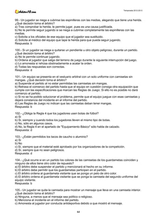 Temporada 2012-2013




99.- Un jugador se niega a cubrirse las espinilleras con las medias, alegando que tiene una herida.
¿Qué decisión toma el árbitro?
a) Tras comprobar la herida, le permite jugar, pues es una causa justificada.
b) No le permite seguir jugando si se niega a cubrirse completamente las espinilleras con las
medias.
c) Solicita a los oficiales de ese equipo que el jugador sea sustituido.
d) Solicita al médico del equipo que tape la herida para que pueda seguir jugando.
Respuesta: b

100.- Si un jugador se niega a quitarse un pendiente u otro objeto peligroso, durante un partido.
¿Qué decisión toma el árbitro?
a) No le permite continuar jugando.
b) Ordena al jugador que salga del terreno de juego durante la siguiente interrupción del juego.
c) Lo amonesta si rehúsa obstinadamente a acatar la orden.
d) Todas las respuestas son correctas.
Respuesta: d

101.- Un equipo se presenta en el vestuario arbitral con un solo uniforme con camisetas sin
mangas. ¿Qué decisión toma el árbitro?
a) Suspende el partido al no estar permitidas las camisetas sin mangas.
b) Retrasa el comienzo del partido hasta que el equipo en cuestión consiga otra equipación que
cumpla con las especificaciones que marcan las Reglas de Juego. Si ello no es posible no dará
comienzo al partido.
c) Si no se ha podido solucionar el problema, permite que el equipo juegue con esas camisetas y
dejará constancia del incidente en el informe del partido.
d) Las Reglas de Juego no indican que las camisetas deban tener mangas.
Respuesta: b

102.- ¿Obliga la Regla 4 que los jugadores usen botas de fútbol?
a) Si
b) Si, siempre y cuando todos los jugadores lleven el mismo tipo de botas.
c) No, sólo en algunos casos.
d) No, la Regla 4 en el apartado de "Equipamiento Básico" sólo habla de calzado.
Respuesta: d

103.- ¿Están permitidos los tacos de caucho o aluminio?
a) Si
b) No
c) Sí, siempre que el material esté aprobado por los organizadores de la competición.
d) Sí, siempre que no sean peligrosos.
Respuesta: d

104.- ¿Qué ocurre si en un partido los colores de las camisetas de los guardametas coinciden y
ninguno de ellos tiene otro color de repuesto?
a) El árbitro debe suspender el partido y mencionará el hecho en su informe.
b) El árbitro debe permitir que los guardametas participen en el partido.
c) El árbitro ordena al guardameta visitante que se ponga un peto de otro color.
d) El árbitro ordena al guardameta visitante que se ponga la camiseta del segundo uniforme del
equipo visitante.
Respuesta: b

105.- Un jugador se quita la camiseta para mostrar un mensaje que lleva en una camiseta interior.
¿Qué decisión toma el árbitro?
a) Ninguna, a menos que el mensaje sea político o religioso.
b) Menciona el incidente en el informe del partido.
c) Amonesta al jugador por conducta antideportiva debido a que mostró el mensaje.

                                                64
 