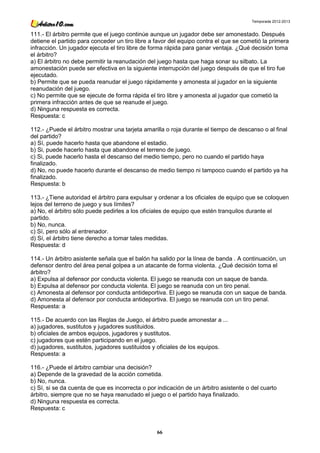 Temporada 2012-2013


111.- El árbitro permite que el juego continúe aunque un jugador debe ser amonestado. Después
detiene el partido para conceder un tiro libre a favor del equipo contra el que se cometió la primera
infracción. Un jugador ejecuta el tiro libre de forma rápida para ganar ventaja. ¿Qué decisión toma
el árbitro?
a) El árbitro no debe permitir la reanudación del juego hasta que haga sonar su silbato. La
amonestación puede ser efectiva en la siguiente interrupción del juego después de que el tiro fue
ejecutado.
b) Permite que se pueda reanudar el juego rápidamente y amonesta al jugador en la siguiente
reanudación del juego.
c) No permite que se ejecute de forma rápida el tiro libre y amonesta al jugador que cometió la
primera infracción antes de que se reanude el juego.
d) Ninguna respuesta es correcta.
Respuesta: c

112.- ¿Puede el árbitro mostrar una tarjeta amarilla o roja durante el tiempo de descanso o al final
del partido?
a) Sí, puede hacerlo hasta que abandone el estadio.
b) Si, puede hacerlo hasta que abandone el terreno de juego.
c) Si, puede hacerlo hasta el descanso del medio tiempo, pero no cuando el partido haya
finalizado.
d) No, no puede hacerlo durante el descanso de medio tiempo ni tampoco cuando el partido ya ha
finalizado.
Respuesta: b

113.- ¿Tiene autoridad el árbitro para expulsar y ordenar a los oficiales de equipo que se coloquen
lejos del terreno de juego y sus límites?
a) No, el árbitro sólo puede pedirles a los oficiales de equipo que estén tranquilos durante el
partido.
b) No, nunca.
c) Sí, pero sólo al entrenador.
d) Sí, el árbitro tiene derecho a tomar tales medidas.
Respuesta: d

114.- Un árbitro asistente señala que el balón ha salido por la línea de banda . A continuación, un
defensor dentro del área penal golpea a un atacante de forma violenta. ¿Qué decisión toma el
árbitro?
a) Expulsa al defensor por conducta violenta. El juego se reanuda con un saque de banda.
b) Expulsa al defensor por conducta violenta. El juego se reanuda con un tiro penal.
c) Amonesta al defensor por conducta antideportiva. El juego se reanuda con un saque de banda.
d) Amonesta al defensor por conducta antideportiva. El juego se reanuda con un tiro penal.
Respuesta: a

115.- De acuerdo con las Reglas de Juego, el árbitro puede amonestar a ...
a) jugadores, sustitutos y jugadores sustituidos.
b) oficiales de ambos equipos, jugadores y sustitutos.
c) jugadores que estén participando en el juego.
d) jugadores, sustitutos, jugadores sustituidos y oficiales de los equipos.
Respuesta: a

116.- ¿Puede el árbitro cambiar una decisión?
a) Depende de la gravedad de la acción cometida.
b) No, nunca.
c) Sí, si se da cuenta de que es incorrecta o por indicación de un árbitro asistente o del cuarto
árbitro, siempre que no se haya reanudado el juego o el partido haya finalizado.
d) Ninguna respuesta es correcta.
Respuesta: c



                                                 66
 