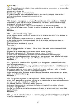 Temporada 2012-2013


117.- En un tiro libre directo el balón rebota accidentalmente en el árbitro y entra en la meta. ¿Qué
decisión toma el árbitro?
a) Siempre concede el gol.
b) No concede el gol y da un balón a tierra.
c) Depende del lugar desde donde se ejecute el tiro libre directo y el equipo patee el balón.
d) En tal circunstancia, nunca se podrá conceder el gol.
Respuesta: c

118.- Un equipo intenta perder un partido de forma deliberada. ¿Qué decisión toma el árbitro?
a) Advierte al capitán que de continuar con esa actitud, suspenderá definitivamente el partido.
b) Suspende definitivamente el partido.
c) Deja que el juego continúe y deja constancia del hecho en el informe del partido.
d) El árbitro no tendrá en cuenta los goles conseguidos durante el periodo en que persista esa
actitud.
Respuesta: c

119.- La aplicación de la ventaja supone ...
a) que el juego continúe si el equipo contra el cual se ha cometido una infracción se beneficia de
dicha ventaja.
b) que el jugador que comete la infracción se beneficie de la acción.
c) que el juego continúe si el equipo contra el cual se ha cometido una infracción sigue en
posesión del balón.
d) Ninguna de las respuestas es correcta.
Respuesta: a

120.- Si el árbitro expulsa a un jugador y éste se niega a abandonar el terreno de juego. ¿Qué
decisión toma?
a) Habla con el capitán para que lo obligue a salir del terreno de juego.
b) Deja que el juego continúe y deja constancia en el informe del partido.
c) Habla con los oficiales del equipo para que lo obliguen a salir del terreno de juego.
d) Habla con el capitán y los oficiales del equipo para que lo obliguen a salir del terreno de juego.
Si el jugador no lo abandona, suspenderá definitivamente el partido.
Respuesta: d

121.- Siguiendo las directrices de las Reglas de Juego, los jugadores que han abandonado el
terreno de juego por lesión ...
a) pueden volver al mismo sin que el juego esté detenido, tras una indicación del árbitro asistente,
el cuarto árbitro o el árbitro.
b) pueden o no volver al terreno cuando el balón esté en juego según la gravedad de la lesión.
c) deben esperar a que el juego esté detenido para reingresar.
d) siempre deben recibir el permiso del árbitro para reingresar en el terreno de juego por la línea
de banda si el balón está en juego.
Respuesta: d

122.- Un jugador es objeto de una falta imprudente. El balón va a parar a un compañero y el
árbitro aplica la ventaja. El compañero, después de controlar el balón, lo pierde al intentar regatear
a un adversario. ¿Qué decisión toma el árbitro?
a) Detiene el juego para sancionar la primera infracción.
b) Deja que el juego continúe y amonesta al infractor en la siguiente interrupción del juego.
c) Deja que el juego continúe.
d) Debe sancionar inmediatamente la infracción original y si es necesario amonesta o expulsa al
jugador infractor.
Respuesta: c

123.- ¿En cuál de estas situaciones no se necesita que el juego esté detenido para que un jugador
pueda reincorporarse al juego?



                                                  67
 