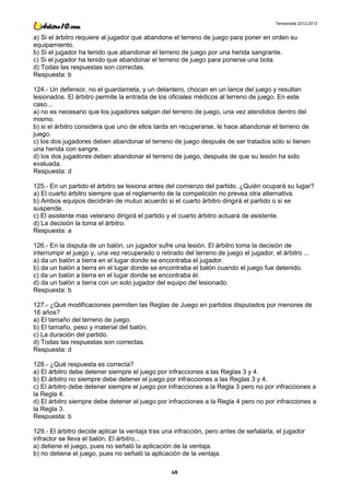 Temporada 2012-2013


a) Si el árbitro requiere al jugador que abandone el terreno de juego para poner en orden su
equipamiento.
b) Si el jugador ha tenido que abandonar el terreno de juego por una herida sangrante.
c) Si el jugador ha tenido que abandonar el terreno de juego para ponerse una bota.
d) Todas las respuestas son correctas.
Respuesta: b

124.- Un defensor, no el guardameta, y un delantero, chocan en un lance del juego y resultan
lesionados. El árbitro permite la entrada de los oficiales médicos al terreno de juego. En este
caso...
a) no es necesario que los jugadores salgan del terreno de juego, una vez atendidos dentro del
mismo.
b) si el árbitro considera que uno de ellos tarda en recuperarse, le hace abandonar el terreno de
juego.
c) los dos jugadores deben abandonar el terreno de juego después de ser tratados sólo si tienen
una herida con sangre.
d) los dos jugadores deben abandonar el terreno de juego, después de que su lesión ha sido
evaluada.
Respuesta: d

125.- En un partido el árbitro se lesiona antes del comienzo del partido. ¿Quién ocupará su lugar?
a) El cuarto árbitro siempre que el reglamento de la competición no prevea otra alternativa.
b) Ambos equipos decidirán de mutuo acuerdo si el cuarto árbitro dirigirá el partido o si se
suspende.
c) El asistente mas veterano dirigirá el partido y el cuarto árbitro actuará de asistente.
d) La decisión la toma el árbitro.
Respuesta: a

126.- En la disputa de un balón, un jugador sufre una lesión. El árbitro toma la decisión de
interrumpir el juego y, una vez recuperado o retirado del terreno de juego el jugador, el árbitro ...
a) da un balón a tierra en el lugar donde se encontraba el jugador.
b) da un balón a tierra en el lugar donde se encontraba el balón cuando el juego fue detenido.
c) da un balón a tierra en el lugar donde se encontraba él.
d) da un balón a tierra con un solo jugador del equipo del lesionado.
Respuesta: b

127.- ¿Qué modificaciones permiten las Reglas de Juego en partidos disputados por menores de
16 años?
a) El tamaño del terreno de juego.
b) El tamaño, peso y material del balón.
c) La duración del partido.
d) Todas las respuestas son correctas.
Respuesta: d

128.- ¿Qué respuesta es correcta?
a) El árbitro debe detener siempre el juego por infracciones a las Reglas 3 y 4.
b) El árbitro no siempre debe detener el juego por infracciones a las Reglas 3 y 4.
c) El árbitro debe detener siempre el juego por infracciones a la Regla 3 pero no por infracciones a
la Regla 4.
d) El árbitro siempre debe detener el juego por infracciones a la Regla 4 pero no por infracciones a
la Regla 3.
Respuesta: b

129.- El árbitro decide aplicar la ventaja tras una infracción, pero antes de señalarla, el jugador
infractor se lleva el balón. El árbitro...
a) detiene el juego, pues no señaló la aplicación de la ventaja.
b) no detiene el juego, pues no señaló la aplicación de la ventaja.

                                                  68
 