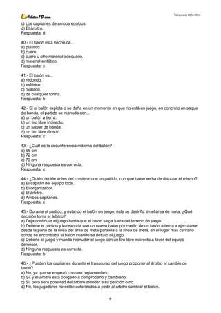 Temporada 2012-2013


c) Los capitanes de ambos equipos.
d) El árbitro.
Respuesta: d

40.- El balón está hecho de...
a) plástico.
b) cuero.
c) cuero u otro material adecuado.
d) material sintético.
Respuesta: c

41.- El balón es...
a) redondo.
b) esférico.
c) ovalado.
d) de cualquier forma.
Respuesta: b

42.- Si el balón explota o se daña en un momento en que no está en juego, en concreto un saque
de banda, el partido se reanuda con...
a) un balón a tierra.
b) un tiro libre indirecto.
c) un saque de banda.
d) un tiro libre directo.
Respuesta: c

43.- ¿Cuál es la circunferencia máxima del balón?
a) 68 cm
b) 72 cm
c) 70 cm
d) Ninguna respuesta es correcta.
Respuesta: c

44.- ¿Quién decide antes del comienzo de un partido, con que balón se ha de disputar el mismo?
a) El capitán del equipo local.
b) El organizador.
c) El árbitro.
d) Ambos capitanes.
Respuesta: c

45.- Durante el partido, y estando el balón en juego, éste se desinfla en el área de meta. ¿Qué
decisión toma el árbitro?
a) Deja continuar el juego hasta que el balón salga fuera del terreno de juego.
b) Detiene el partido y lo reanuda con un nuevo balón por medio de un balón a tierra a ejecutarse
desde la parte de la línea del área de meta paralela a la línea de meta, en el lugar más cercano
donde se encontraba el balón cuando se detuvo el juego.
c) Detiene el juego y manda reanudar el juego con un tiro libre indirecto a favor del equipo
defensor.
d) Ninguna respuesta es correcta.
Respuesta: b

46.- ¿Pueden los capitanes durante el transcurso del juego proponer al árbitro el cambio de
balón?
a) No, ya que se empezó con uno reglamentario.
b) Sí, y el árbitro está obligado a comprobarlo y cambiarlo.
c) Sí, pero será potestad del árbitro atender a su petición o no.
d) No, los jugadores no están autorizados a pedir al árbitro cambiar el balón.

                                                6
 