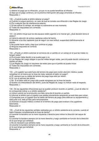 Temporada 2012-2013


c) detiene el juego por la infracción, ya que no se puede beneficiar al infractor.
d) deja que el juego continúe y en la próxima interrupción del juego amonesta al infractor.
Respuesta: c

130.- ¿Cuándo puede el árbitro detener el juego?
a) Cuando lo juzgue oportuno, en caso de que se cometa una infracción a las Reglas de Juego.
b) Por cualquier tipo de interferencia externa.
c) Si tras aplicar la ventaja, tal ventaja no sobreviene en ese momento.
d) Todas las respuestas son correctas.
Respuesta: d

131.- Un árbitro intuye que los dos equipos están jugando a no marcar gol. ¿Qué decisión toma el
árbitro?
a) Llama la atención de ambos capitanes sobre tal hecho.
b) Advierte a los dos capitanes que de seguir con esa actitud, suspenderá definitivamente el
partido.
c) No puede hacer nada y deja que continúe el juego.
d) Ninguna respuesta es correcta.
Respuesta: c

132.- ¿Puede un árbitro autorizar el comienzo de un partido en un campo en el que las metas no
tengan redes?
a) Es él quien debe decidir si se puede jugar o no.
b) Las Reglas del Juego obligan a que las metas tengan redes, pero él puede decidir comenzar el
partido sin ellas.
c) Las Reglas de Juego no requieren de redes para que el partido se pueda iniciar.
d) Todas las respuestas son correctas.
Respuesta: c

133.- ¿Un jugador que está fuera del terreno de juego para recibir atención médica, puede
reingresar en el mismo por la línea de meta, estando el balón en juego?.
a) Sí, siempre que su salida del terreno de juego haya sido por lesión.
b) Sí, con el permiso del árbitro.
c) No. Si el balón está en juego sólo puede reingresar por la línea de banda.
d) Queda a la interpretación del árbitro, pues las Reglas de Juego no indican nada al respecto.
Respuesta: c

134.- De las siguientes infracciones que se pueden producir durante un partido, ¿cual de ellas no
le corresponde indicar a un árbitro asistente?
a) indicar cuándo se ha producido una falta cerca de él durante un partido.
b) Informar al árbitro que un jugador que estaba previamente sangrando ya está listo para volver.
c) Comprobar que un jugador que ha salido del terreno de juego para adecuar su equipamiento y
está junto a él, está ya listo para reincorporarse.
d) Autorizar al equipo médico a entrar en el terreno de juego para evaluar a los jugadores
lesionados.
Respuesta: d

135.- ¿Cuál de las siguientes señales realizadas por un árbitro asistente es la correcta, cuando el
balón traspasa completamente la línea de banda?
a) Levantar la bandera con la mano izquierda o derecha para indicar la dirección del saque de
banda.
b) Levantar la bandera siempre con la mano derecha y luego cambiarla en función de la dirección
en la que tenga que señalizar.
c) No es necesario que señalice nada.
d) Levantar la bandera siempre con la mano izquierda y luego cambiarla en función de la dirección
en la que tenga que señalizar.
Respuesta: a

                                                 69
 
