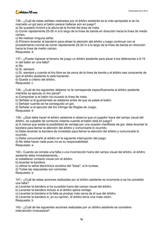 Temporada 2012-2013




136.- ¿Cuál de estas señales realizadas por el árbitro asistente es la más apropiada si se ha
marcado un gol pero el balón parece hallarse aún en juego?
a) Se quedará inmóvil a la altura de la frontal del área de meta.
b) Correr rápidamente 25-30 m a lo largo de la línea de banda en dirección hacia la línea de medio
campo.
c) No realizar ninguna señal.
d) Primero levantar el banderín para atraer la atención del árbitro y luego continuar con el
procedimiento normal de correr rápidamente 25-30 m a lo largo de la línea de banda en dirección
hacia la línea de medio campo.
Respuesta: d

137.- ¿Puede ingresar al terreno de juego un árbitro asistente para situar a los defensores a 9.15
m del balón en una falta?
a) No
b) Si, siempre.
c) Sí, siempre y cuando el tiro libre se da cerca de la línea de banda y el árbitro sea consciente de
que el árbitro asistente lo está haciendo.
d) Queda a criterio del árbitro.
Respuesta: c

138.- ¿Cuál de los siguientes deberes no le corresponde específicamente al árbitro asistente
mientras se ejecuta un tiro penal?
a) Comprobar si el balón ha cruzado la línea de meta.
b) Señalar si el guardameta se adelanta antes de que se patee el balón.
c) Señalar cuando se ha conseguido un gol.
d) Señalar si el ejecutor del tiro infringe las Reglas de Juego.
Respuesta: d

139.- ¿Qué debe hacer el árbitro asistente si observa que un jugador fuera del campo visual del
árbitro, es culpable de conducta violenta cuando el balón está en juego?
a) A menos que exista la posibilidad de ventaja por una ocasión manifiesta de gol, debe levantar la
bandera para llamar la atención del árbitro y comunicarle lo ocurrido.
b) Debe levantar la bandera de inmediato para llamar la atención del árbitro y comunicarle lo
ocurrido.
c) Debe comunicarlo al árbitro en la siguiente interrupción del juego.
d) No debe hacer nada pues no es su responsabilidad.
Respuesta: a

140.- Cuando se cometa una falta o una incorrección fuera del campo visual del árbitro, el árbitro
asistente debe inmediatamente...
a) establecer contacto visual con el árbitro.
b) levantar la bandera.
c) utilizar la señal electrónica acústica del "beep", si lo tuviese.
d) Todas las respuestas son correctas.
Respuesta: a

141.- ¿Cuál de estas acciones realizadas por el árbitro asistente es incorrecta si se ha cometido
una falta?
a) Levantar la bandera si ha sucedido fuera del campo visual del árbitro.
b) Levantar la bandera incluso si el árbitro aplica ventaja.
c) Levantar la bandera si la falta se produjo más cerca de él que del árbitro.
d) Levantar la bandera si, en su opinión, el árbitro tenía una mala visión.
Respuesta: b

142.- ¿Cuál de las siguientes acciones realizadas por un árbitro asistente se considera
intervención innecesaria?

                                                 70
 
