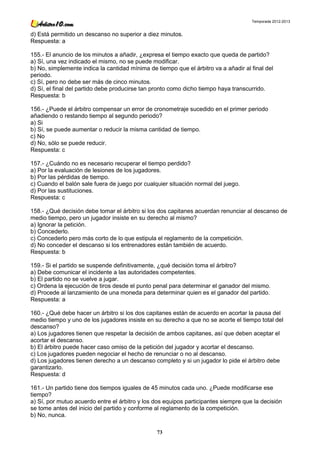 Temporada 2012-2013


d) Está permitido un descanso no superior a diez minutos.
Respuesta: a

155.- El anuncio de los minutos a añadir, ¿expresa el tiempo exacto que queda de partido?
a) Sí, una vez indicado el mismo, no se puede modificar.
b) No, simplemente indica la cantidad mínima de tiempo que el árbitro va a añadir al final del
periodo.
c) Sí, pero no debe ser más de cinco minutos.
d) Sí, el final del partido debe producirse tan pronto como dicho tiempo haya transcurrido.
Respuesta: b

156.- ¿Puede el árbitro compensar un error de cronometraje sucedido en el primer periodo
añadiendo o restando tiempo al segundo periodo?
a) Si
b) Sí, se puede aumentar o reducir la misma cantidad de tiempo.
c) No
d) No, sólo se puede reducir.
Respuesta: c

157.- ¿Cuándo no es necesario recuperar el tiempo perdido?
a) Por la evaluación de lesiones de los jugadores.
b) Por las pérdidas de tiempo.
c) Cuando el balón sale fuera de juego por cualquier situación normal del juego.
d) Por las sustituciones.
Respuesta: c

158.- ¿Qué decisión debe tomar el árbitro si los dos capitanes acuerdan renunciar al descanso de
medio tiempo, pero un jugador insiste en su derecho al mismo?
a) Ignorar la petición.
b) Concederlo.
c) Concederlo pero más corto de lo que estipula el reglamento de la competición.
d) No conceder el descanso si los entrenadores están también de acuerdo.
Respuesta: b

159.- Si el partido se suspende definitivamente, ¿qué decisión toma el árbitro?
a) Debe comunicar el incidente a las autoridades competentes.
b) El partido no se vuelve a jugar.
c) Ordena la ejecución de tiros desde el punto penal para determinar el ganador del mismo.
d) Procede al lanzamiento de una moneda para determinar quien es el ganador del partido.
Respuesta: a

160.- ¿Qué debe hacer un árbitro si los dos capitanes están de acuerdo en acortar la pausa del
medio tiempo y uno de los jugadores insiste en su derecho a que no se acorte el tiempo total del
descanso?
a) Los jugadores tienen que respetar la decisión de ambos capitanes, así que deben aceptar el
acortar el descanso.
b) El árbitro puede hacer caso omiso de la petición del jugador y acortar el descanso.
c) Los jugadores pueden negociar el hecho de renunciar o no al descanso.
d) Los jugadores tienen derecho a un descanso completo y si un jugador lo pide el árbitro debe
garantizarlo.
Respuesta: d

161.- Un partido tiene dos tiempos iguales de 45 minutos cada uno. ¿Puede modificarse ese
tiempo?
a) Sí, por mutuo acuerdo entre el árbitro y los dos equipos participantes siempre que la decisión
se tome antes del inicio del partido y conforme al reglamento de la competición.
b) No, nunca.

                                                 73
 