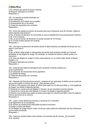 Temporada 2012-2013


c) Sí, siempre que quiera el equipo visitante.
d) Ninguna respuesta es correcta.
Respuesta: a

162.- Un periodo se puede prolongar por...
a) las sustituciones.
b) la evaluación de la lesión de un jugador.
c) el lanzamiento de un tiro penal.
d) Todas las respuestas son correctas.
Respuesta: c

163.- Si los dos equipos se ponen de acuerdo para que el descanso dure 20 minutos, ¿Debe el
árbitro atender esta petición?
a) No, el tiempo de descanso es inamovible ya que es establecido por las asociaciones miembro.
b) Sí, si él lo autoriza.
c) No, ya que el tiempo de descanso no puede exceder de 15 minutos.
d) Sí, al estar ambos equipos de acuerdo.
Respuesta: c

164.- ¿Se deja a la discreción del árbitro decidir si debe añadirse una pérdida de tiempo por una
lesión u otra razón?
a) No
b) No, el árbitro debe añadir a cada periodo del partido todo el tiempo perdido por razones
señaladas en las Reglas de Juego. Sin embargo, la cantidad de tiempo a añadir queda a su
discreción.
c) Sí, pues las Reglas de Juego no dicen nada respecto a si un árbitro debe añadir el tiempo
perdido o no.
d) Ninguna respuesta es correcta.
Respuesta: b

165.- Cada periodo deberá prolongarse para recuperar el tiempo perdido por...
a) las sustituciones.
b) la evaluación de las lesiones de los jugadores.
c) la pérdida de tiempo.
d) Todas las respuestas son correctas.
Respuesta: d

166.- Después del final del primer periodo, y estando en los vestuarios, el árbitro se da cuenta de
que se han jugado 4 minutos de menos. ¿Qué decisión toma?
a) Ordena a los equipos que salgan al campo para jugar los minutos que faltan y, si los jugadores
se niegan, los añade al segundo periodo.
b) Teniendo en cuenta que solo faltaban 4 minutos, da por concluido el primer periodo.
c) Teniendo en cuenta que solo faltaban 4 minutos, los añade al segundo periodo.
d) Ordena a los equipos que salgan al campo para jugar los minutos que faltan; caso de negarse,
informa del hecho en su informe.
Respuesta: d

167.- ¿Qué o quién determina el tiempo a recuperar en un periodo?
a) El reglamento de la competición.
b) El número de sustituciones efectuadas durante el encuentro.
c) Queda a criterio del árbitro.
d) Las Reglas de Juego indican medio minuto por cada sustitución efectuada más las incidencias
que se hayan producido.
Respuesta: c

168.- Todos los partidos deben tener siempre una duración de 90 minutos. ¿Es correcto?
a) Sí, siempre.

                                                 74
 