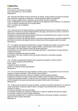 Temporada 2012-2013


b) No, no siempre.
c) Sí, pero es una decisión del árbitro.
d) Las respuestas a y c son correctas.
Respuesta: b

169.- Después de finalizar el primer periodo de un partido, ambos equipos se ponen de acuerdo
para comenzar el segundo sin descanso. ¿Puede acceder el árbitro a su petición?
a) Sí, si ningún jugador pide un descanso, ya que tienen derecho a solicitarlo.
b) No, el Reglamento de la Competición estipula que los jugadores tienen derecho a un descanso.
c) No, la duración del descanso no se puede alterar.
d) Si, si el árbitro así lo establece.
Respuesta: a

170.- Antes del inicio del segundo tiempo, el guardameta del equipo que no realiza el saque de
salida se encuentra en su propia mitad del terreno de juego, pero fuera de su meta, a unos 25 m
de la misma. ¿Qué decisión toma el árbitro?
a) Retrasa el comienzo del segundo tiempo hasta que el guardameta ocupe su lugar en la meta.
b) Ordena el comienzo del segundo tiempo.
c) Retrasa el comienzo del segundo tiempo y amonesta al guardameta por conducta antideportiva.
d) Ordena el comienzo del segundo tiempo, siempre que los dos equipos estén de acuerdo.
Respuesta: b

171.- Un jugador que ejecuta correctamente un saque de salida toca el balón con la mano antes
de que cualquier otro jugador tocase o jugase el balón. ¿Qué decisión toma el árbitro?
a) Concede un tiro libre indirecto a favor del equipo adversario.
b) Concede un tiro libre directo a favor del equipo adversario, a ejecutarse en el lugar donde se
cometió la infracción.
c) Ordena la repetición del saque de salida.
d) Concede un tiro libre indirecto a favor del equipo adversario y amonesta al jugador.
Respuesta: b

172.- ¿Puede un guardameta disputar como cualquier otro jugador un balón a tierra?
a) Sí, cualquier jugador puede participar.
b) No, nunca.
c) Queda a criterio del árbitro.
d) Sólo si lo disputan ambos guardametas.
Respuesta: a

173.- En una reanudación del juego mediante un balón a tierra, los jugadores de uno de los dos
equipos se niegan a participar. ¿Qué decisión toma el árbitro?
a) Insiste al equipo para que al menos un jugador de ambos equipos participe.
b) Deja caer el balón en el lugar donde éste se hallaba cuando el juego fue interrumpido.
c) Después del partido redacta un informe sobre lo sucedido a las autoridades competentes.
d) Dice al jugador del equipo que participe que patee el balón para el otro equipo.
Respuesta: b

174.- Antes de que se ejecute el saque de salida, un jugador compañero del ejecutor, se coloca en
campo adversario. El ejecutor patea el balón y consigue un gol directamente en la portería
contraria. El árbitro ...
a) ordena la repetición del saque de salida.
b) amonesta al jugador por conducta antideportiva y ordena la repetición del saque de salida.
c) concede un saque de meta al equipo adversario.
d) amonesta al jugador por no cumplir con el procedimiento del saque de salida y concede un
saque de meta al equipo adversario.
Respuesta: a




                                                75
 