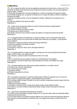 Temporada 2012-2013


175.- En un saque de salida, dos de los jugadores adversarios se encuentran a menos de 9.15 m
del balón. El árbitro da la orden para que se ejecute el saque de salida y uno de esos jugadores
juega el balón. El árbitro...
a) amonesta al jugador por conducta antideportiva y ordena la repetición del saque de salida.
b) amonesta al jugador por no guardar la distancia en un saque de salida y ordena la repetición
del saque de salida.
c) deja que el juego continúe. Una vez finalizado el partido, reflejará tal circunstancia en el
informe.
d) ordena la repetición del saque de salida.
Respuesta: d

176.- ¿Quién hace el saque de salida en el primer tiempo del tiempo suplementario?
a) El equipo que gane el sorteo.
b) Lo decide el equipo que gane el sorteo.
c) El equipo que no gane el sorteo.
d) El equipo contrario al que realizó el saque de salida en el segundo periodo del partido.
Respuesta: c

177.- Un jugador ejecuta correctamente un saque de salida y como consecuencia del fuerte
viento, el balón entra en su propia meta sin haber sido tocado por otro jugador. ¿Qué decisión
toma el árbitro?
a) Concede un saque de esquina a favor del equipo adversario.
b) Ordena la repetición del saque de salida.
c) Da un balón a tierra.
d) Concede un saque de meta a favor del equipo defensor.
Respuesta: a

178.- Un jugador ejecuta un saque de salida y consigue gol sin que el guardameta adversario
llegue a tocar el balón. ¿Es valido el gol?
a) Sí, siempre y cuando el balón bote antes de entrar en la meta.
b) No
c) No, es necesario que sea jugado o tocado con anterioridad por otro jugador.
d) Si, siempre y cuando el saque haya sido ejecutado de acuerdo a las Reglas de Juego.
Respuesta: d

179.- ¿Cuántos jugadores de cada equipo pueden participar en un balón a tierra?
a) Al menos dos, uno por cada equipo.
b) Un número igual por equipo.
c) Cualquier número.
d) Ninguna respuesta es correcta.
Respuesta: c

180.- Un jugador que ejecuta un saque de salida juega el balón por segunda vez con el pie sin
que lo toque o lo juegue otro jugador. ¿Qué decisión toma el árbitro?
a) Si no puede aplicar ventaja, concede un tiro libre indirecto a ejecutarse desde el lugar donde se
produjo la infracción.
b) Deja que el juego continúe.
c) Concede un tiro libre directo a ejecutarse desde el lugar donde estaba el balón.
d) Concede un tiro libre indirecto a ejecutarse desde el lugar donde se produjo la infracción.
Respuesta: a

181.- ¿Cuál de las siguientes afirmaciones es correcta?
a) Un balón a tierra concedido al equipo defensor en su área de meta puede ser ejecutado desde
cualquier parte de dicha área.
b) Un tiro libre indirecto concedido al equipo defensor en el área de meta será ejecutado desde la
línea del área de meta paralela a la línea de meta, en el lugar más cercano a donde ocurrió la
infracción.

                                                 76
 