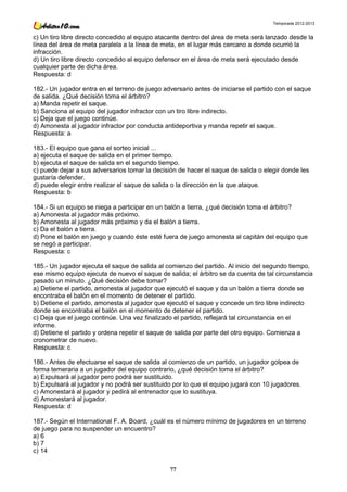 Temporada 2012-2013


c) Un tiro libre directo concedido al equipo atacante dentro del área de meta será lanzado desde la
línea del área de meta paralela a la línea de meta, en el lugar más cercano a donde ocurrió la
infracción.
d) Un tiro libre directo concedido al equipo defensor en el área de meta será ejecutado desde
cualquier parte de dicha área.
Respuesta: d

182.- Un jugador entra en el terreno de juego adversario antes de iniciarse el partido con el saque
de salida. ¿Qué decisión toma el árbitro?
a) Manda repetir el saque.
b) Sanciona al equipo del jugador infractor con un tiro libre indirecto.
c) Deja que el juego continúe.
d) Amonesta al jugador infractor por conducta antideportiva y manda repetir el saque.
Respuesta: a

183.- El equipo que gana el sorteo inicial ...
a) ejecuta el saque de salida en el primer tiempo.
b) ejecuta el saque de salida en el segundo tiempo.
c) puede dejar a sus adversarios tomar la decisión de hacer el saque de salida o elegir donde les
gustaría defender.
d) puede elegir entre realizar el saque de salida o la dirección en la que ataque.
Respuesta: b

184.- Si un equipo se niega a participar en un balón a tierra, ¿qué decisión toma el árbitro?
a) Amonesta al jugador más próximo.
b) Amonesta al jugador más próximo y da el balón a tierra.
c) Da el balón a tierra.
d) Pone el balón en juego y cuando éste esté fuera de juego amonesta al capitán del equipo que
se negó a participar.
Respuesta: c

185.- Un jugador ejecuta el saque de salida al comienzo del partido. Al inicio del segundo tiempo,
ese mismo equipo ejecuta de nuevo el saque de salida; el árbitro se da cuenta de tal circunstancia
pasado un minuto. ¿Qué decisión debe tomar?
a) Detiene el partido, amonesta al jugador que ejecutó el saque y da un balón a tierra donde se
encontraba el balón en el momento de detener el partido.
b) Detiene el partido, amonesta al jugador que ejecutó el saque y concede un tiro libre indirecto
donde se encontraba el balón en el momento de detener el partido.
c) Deja que el juego continúe. Una vez finalizado el partido, reflejará tal circunstancia en el
informe.
d) Detiene el partido y ordena repetir el saque de salida por parte del otro equipo. Comienza a
cronometrar de nuevo.
Respuesta: c

186.- Antes de efectuarse el saque de salida al comienzo de un partido, un jugador golpea de
forma temeraria a un jugador del equipo contrario, ¿qué decisión toma el árbitro?
a) Expulsará al jugador pero podrá ser sustituido.
b) Expulsará al jugador y no podrá ser sustituido por lo que el equipo jugará con 10 jugadores.
c) Amonestará al jugador y pedirá al entrenador que lo sustituya.
d) Amonestará al jugador.
Respuesta: d

187.- Según el International F. A. Board, ¿cuál es el número mínimo de jugadores en un terreno
de juego para no suspender un encuentro?
a) 6
b) 7
c) 14

                                                77
 