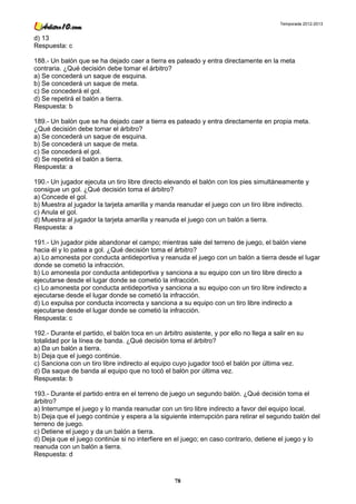 Temporada 2012-2013


d) 13
Respuesta: c

188.- Un balón que se ha dejado caer a tierra es pateado y entra directamente en la meta
contraria. ¿Qué decisión debe tomar el árbitro?
a) Se concederá un saque de esquina.
b) Se concederá un saque de meta.
c) Se concederá el gol.
d) Se repetirá el balón a tierra.
Respuesta: b

189.- Un balón que se ha dejado caer a tierra es pateado y entra directamente en propia meta.
¿Qué decisión debe tomar el árbitro?
a) Se concederá un saque de esquina.
b) Se concederá un saque de meta.
c) Se concederá el gol.
d) Se repetirá el balón a tierra.
Respuesta: a

190.- Un jugador ejecuta un tiro libre directo elevando el balón con los pies simultáneamente y
consigue un gol. ¿Qué decisión toma el árbitro?
a) Concede el gol.
b) Muestra al jugador la tarjeta amarilla y manda reanudar el juego con un tiro libre indirecto.
c) Anula el gol.
d) Muestra al jugador la tarjeta amarilla y reanuda el juego con un balón a tierra.
Respuesta: a

191.- Un jugador pide abandonar el campo; mientras sale del terreno de juego, el balón viene
hacia él y lo patea a gol. ¿Qué decisión toma el árbitro?
a) Lo amonesta por conducta antideportiva y reanuda el juego con un balón a tierra desde el lugar
donde se cometió la infracción.
b) Lo amonesta por conducta antideportiva y sanciona a su equipo con un tiro libre directo a
ejecutarse desde el lugar donde se cometió la infracción.
c) Lo amonesta por conducta antideportiva y sanciona a su equipo con un tiro libre indirecto a
ejecutarse desde el lugar donde se cometió la infracción.
d) Lo expulsa por conducta incorrecta y sanciona a su equipo con un tiro libre indirecto a
ejecutarse desde el lugar donde se cometió la infracción.
Respuesta: c

192.- Durante el partido, el balón toca en un árbitro asistente, y por ello no llega a salir en su
totalidad por la línea de banda. ¿Qué decisión toma el árbitro?
a) Da un balón a tierra.
b) Deja que el juego continúe.
c) Sanciona con un tiro libre indirecto al equipo cuyo jugador tocó el balón por última vez.
d) Da saque de banda al equipo que no tocó el balón por última vez.
Respuesta: b

193.- Durante el partido entra en el terreno de juego un segundo balón. ¿Qué decisión toma el
árbitro?
a) Interrumpe el juego y lo manda reanudar con un tiro libre indirecto a favor del equipo local.
b) Deja que el juego continúe y espera a la siguiente interrupción para retirar el segundo balón del
terreno de juego.
c) Detiene el juego y da un balón a tierra.
d) Deja que el juego continúe si no interfiere en el juego; en caso contrario, detiene el juego y lo
reanuda con un balón a tierra.
Respuesta: d



                                                   78
 