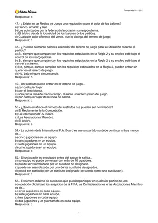 Temporada 2012-2013


Respuesta: c

47.- ¿Existe en las Reglas de Juego una regulación sobre el color de los balones?
a) Blanco, amarillo y rojo.
b) Los autorizados por la federación/asociación correspondiente.
c) El árbitro decide la idoneidad de los balones de los partidos.
d) Cualquier color diferente del verde, que lo distinga del terreno de juego
Respuesta: c

48.- ¿Pueden colocarse balones alrededor del terreno de juego para su utilización durante el
partido?
a) Sí, siempre que cumplan con los requisitos estipulados en la Regla 2 y su empleo esté bajo el
control de los recogepelotas.
b) Sí, siempre que cumplan con los requisitos estipulados en la Regla 2 y su empleo esté bajo el
control del árbitro.
c) No, porque, aunque cumplan con los requisitos estipulados en la Regla 2, pueden entrar sin
querer en el terreno de juego.
d) No, bajo ninguna circunstancia.
Respuesta: b

49.- Un sustituto puede entrar en el terreno de juego...
a) por cualquier lugar.
b) por el área técnica.
c) sólo por la línea de medio campo, durante una interrupción del juego.
d) por cualquier lugar de la línea de banda.
Respuesta: c

50.- ¿Quién establece el número de sustitutos que pueden ser nombrados?
a) El Reglamento de la Competición.
b) La International F.A. Board.
c) Las Asociaciones Miembro.
d) El árbitro.
Respuesta: a

51.- La opinión de la International F.A. Board es que un partido no debe continuar si hay menos
de...
a) cinco jugadores en un equipo.
b) seis jugadores en un equipo.
c) siete jugadores en un equipo.
d) ocho jugadores en un equipo.
Respuesta: c

52.- Si un jugador es expulsado antes del saque de salida...
a) su equipo no puede comenzar con más de 10 jugadores.
b) puede ser reemplazado por un sustituto no designado.
c) puede ser reemplazado por uno de los sustitutos designados.
d) podrá ser sustituido por un sustituto designado (se cuenta como una sustitución).
Respuesta: c

53.- El número máximo de sustitutos que pueden participar en cualquier partido de una
competición oficial bajo los auspicios de la FIFA, las Confederaciones o las Asociaciones Miembro
es de...
a) cinco jugadores en cada equipo.
b) siete jugadores en cada equipo.
c) tres jugadores en cada equipo.
d) dos jugadores y un guardameta en cada equipo.
Respuesta: c

                                                7
 
