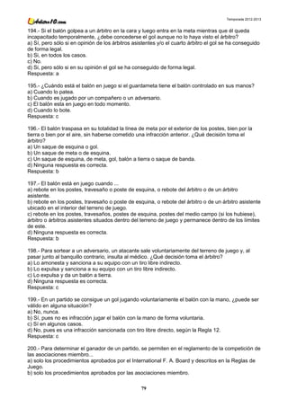 Temporada 2012-2013


194.- Si el balón golpea a un árbitro en la cara y luego entra en la meta mientras que él queda
incapacitado temporalmente, ¿debe concederse el gol aunque no lo haya visto el árbitro?
a) Sí, pero sólo si en opinión de los árbitros asistentes y/o el cuarto árbitro el gol se ha conseguido
de forma legal.
b) Si, en todos los casos.
c) No.
d) Si, pero sólo si en su opinión el gol se ha conseguido de forma legal.
Respuesta: a

195.- ¿Cuándo está el balón en juego si el guardameta tiene el balón controlado en sus manos?
a) Cuando lo patea.
b) Cuando es jugado por un compañero o un adversario.
c) El balón esta en juego en todo momento.
d) Cuando lo bote.
Respuesta: c

196.- El balón traspasa en su totalidad la línea de meta por el exterior de los postes, bien por la
tierra o bien por el aire, sin haberse cometido una infracción anterior. ¿Qué decisión toma el
árbitro?
a) Un saque de esquina o gol.
b) Un saque de meta o de esquina.
c) Un saque de esquina, de meta, gol, balón a tierra o saque de banda.
d) Ninguna respuesta es correcta.
Respuesta: b

197.- El balón está en juego cuando ...
a) rebote en los postes, travesaño o poste de esquina, o rebote del árbitro o de un árbitro
asistente.
b) rebote en los postes, travesaño o poste de esquina, o rebote del árbitro o de un árbitro asistente
ubicado en el interior del terreno de juego.
c) rebote en los postes, travesaños, postes de esquina, postes del medio campo (si los hubiese),
árbitro o árbitros asistentes situados dentro del terreno de juego y permanece dentro de los límites
de este.
d) Ninguna respuesta es correcta.
Respuesta: b

198.- Para sortear a un adversario, un atacante sale voluntariamente del terreno de juego y, al
pasar junto al banquillo contrario, insulta al médico. ¿Qué decisión toma el árbitro?
a) Lo amonesta y sanciona a su equipo con un tiro libre indirecto.
b) Lo expulsa y sanciona a su equipo con un tiro libre indirecto.
c) Lo expulsa y da un balón a tierra.
d) Ninguna respuesta es correcta.
Respuesta: c

199.- En un partido se consigue un gol jugando voluntariamente el balón con la mano, ¿puede ser
válido en alguna situación?
a) No, nunca.
b) Sí, pues no es infracción jugar el balón con la mano de forma voluntaria.
c) Sí en algunos casos.
d) No, pues es una infracción sancionada con tiro libre directo, según la Regla 12.
Respuesta: c

200.- Para determinar el ganador de un partido, se permiten en el reglamento de la competición de
las asociaciones miembro...
a) solo los procedimientos aprobados por el International F. A. Board y descritos en la Reglas de
Juego.
b) solo los procedimientos aprobados por las asociaciones miembro.

                                                  79
 