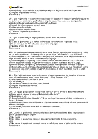 Temporada 2012-2013


c) cualquier tipo de procedimiento aprobado por el propio Reglamento de la Competición.
d) Ninguna respuesta es correcta.
Respuesta: a

201.- Si el reglamento de la competición establece que debe haber un equipo ganador después de
un partido o una eliminatoria que finaliza en empate, se permiten solamente los siguientes
procedimientos aprobados por el Internacional F. A. Board:
a) la regla de goles marcados fuera de casa.
b) el tiempo suplementario.
c) los tiros desde el punto penal.
d) Todas las respuestas son correctas.
Respuesta: d

202.- ¿Se puede conseguir un gol por medio de una mano voluntaria?
a) No
b) Si, solo el guardameta y, si no han contravenido previamente las Reglas de Juego.
c) Sí, siempre que el balón estuviese previamente en juego.
d) Queda a criterio del árbitro.
Respuesta: c

203.- Un sustituto está calentando detrás de su meta. Cuando su equipo está en peligro de recibir
un gol, entra en el terreno de juego y evita el gol con el pie. ¿Qué decisión toma el árbitro?
a) Detiene el juego, lo amonesta y reanuda el juego con un balón a tierra, a ejecutarse desde el
lugar en donde estaba el balón cuando se detuvo el juego.
b) Detiene el juego, lo expulsa y lo manda reanudar con un tiro libre indirecto en contra de su
equipo, a ejecutarse desde el lugar en donde estaba el balón cuando se detuvo el juego.
c) Detiene el juego, lo expulsa y lo manda reanudar con un tiro penal en contra de su equipo.
d) Detiene el juego, lo amonesta y lo manda reanudar el juego con un tiro libre indirecto en contra
de su equipo, a ejecutarse desde el lugar en donde estaba el balón cuando se detuvo el juego.
Respuesta: d

204.- Si un árbitro concede un gol antes de que el balón haya pasado por completo la línea de
meta e inmediatamente se da cuenta de su error. ¿Cómo debe proceder?
a) Reanuda el juego con un balón a tierra.
b) Concede el gol.
c) Concede un saque de meta al equipo defensor.
d) Ninguna respuestas es correcta.
Respuesta: a

205.- Un equipo que juega con 12 jugadores recibe un gol y el árbitro se da cuenta del hecho
antes de que se reanude el juego. ¿Qué decisión debe tomar?
a) No concede el gol.
b) Concede el gol. Expulsa al jugador nº 12 por conducta incorrecta y le indica que abandone el
terreno de juego.
c) Concede el gol. Amonesta al jugador nº 12 por conducta antideportiva y le indica que abandone
el terreno de juego.
d) Concede el gol. Le indica que abandone el terreno de juego.
Respuesta: c

206.- Cuando el guardameta tiene cogido el balón con las manos dentro de su propia área de
penal, ¿puede conseguir un gol?
a) No, nunca.
b) No, ya que el guardameta no puede conseguir gol por medio de mano voluntaria.
c) Si.
d) No, ya que el guardameta no puede marcar un gol sin que toque el balón en otro jugador.
Respuesta: c



                                                80
 