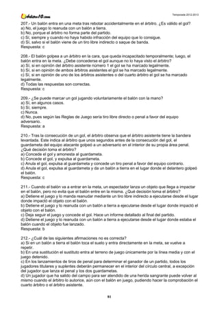 Temporada 2012-2013


207.- Un balón entra en una meta tras rebotar accidentalmente en el árbitro. ¿Es válido el gol?
a) No, el juego lo reanuda con un balón a tierra.
b) No, porque el árbitro no forma parte del partido.
c) Sí, siempre y cuando no haya habido infracción del equipo que lo consigue.
d) Sí, salvo si el balón viene de un tiro libre indirecto o saque de banda.
Respuesta: c

208.- El balón golpea a un árbitro en la cara, que queda incapacitado temporalmente; luego, el
balón entra en la meta. ¿Debe concederse el gol aunque no lo haya visto el árbitro?
a) Sí, si en opinión del árbitro asistente número 1 el gol se ha marcado legalmente.
b) Sí, si en opinión de ambos árbitros asistentes el gol se ha marcado legalmente.
c) Sí, si en opinión de uno de los árbitros asistentes o del cuarto árbitro el gol se ha marcado
legalmente.
d) Todas las respuestas son correctas.
Respuesta: c

209.- ¿Se puede marcar un gol jugando voluntariamente el balón con la mano?
a) Sí, en algunos casos.
b) Sí, siempre.
c) Nunca.
d) No, pues según las Reglas de Juego sería tiro libre directo o penal a favor del equipo
adversario.
Respuesta: a

210.- Tras la consecución de un gol, el árbitro observa que el árbitro asistente tiene la bandera
levantada. Este indica al árbitro que unos segundos antes de la consecución del gol, el
guardameta del equipo atacante golpeó a un adversario en el interior de su propia área penal.
¿Qué decisión toma el árbitro?
a) Concede el gol y amonesta al guardameta.
b) Concede el gol, y expulsa al guardameta.
c) Anula el gol, expulsa al guardameta y concede un tiro penal a favor del equipo contrario.
d) Anula el gol, expulsa al guardameta y da un balón a tierra en el lugar donde el delantero golpeó
el balón.
Respuesta: c

211.- Cuando el balón va a entrar en la meta, un espectador lanza un objeto que llega a impactar
en el balón, pero no evita que el balón entre en la misma. ¿Qué decisión toma el árbitro?
a) Detiene el juego y lo manda reanudar mediante un tiro libre indirecto a ejecutarse desde el lugar
donde impactó el objeto con el balón.
b) Detiene el juego y lo reanuda con un balón a tierra a ejecutarse desde el lugar donde impactó el
objeto con el balón.
c) Deja seguir el juego y concede el gol. Hace un informe detallado al final del partido.
d) Detiene el juego y lo reanuda con un balón a tierra a ejecutarse desde el lugar donde estaba el
balón cuando el objeto fue lanzado.
Respuesta: b

212.- ¿Cuál de las siguientes afirmaciones no es correcta?
a) Si en un balón a tierra el balón toca el suelo y entra directamente en la meta, se vuelve a
repetir.
b) En una sustitución el sustituto entra al terreno de juego únicamente por la línea media y con el
juego detenido.
c) En los lanzamientos de tiros de penal para determinar el ganador de un partido, todos los
jugadores titulares y suplentes deberán permanecer en el interior del círculo central, a excepción
del jugador que lanza el penal y los dos guardametas.
d) Un jugador que ha salido del campo para ser atendido de una herida sangrante puede volver al
mismo cuando el árbitro lo autorice, aún con el balón en juego, pudiendo hacer la comprobación el
cuarto árbitro o el árbitro asistente.

                                                 81
 