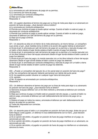 Temporada 2012-2013


a) Lo amonesta por salir del terreno de juego sin su permiso.
b) Lo sanciona por fuera de juego.
c) Lo amonesta por conducta antideportiva.
d) Deja que el juego continúe.
Respuesta: d

220.- Un jugador abandona el terreno de juego por su línea de meta para dejar a un adversario en
posición de fuera de juego. ¿Qué decisión toma el árbitro?
a) Lo amonesta por conducta antideportiva.
b) Permite que continúe el juego si puede aplicar ventaja. Cuando el balón no esté en juego, lo
amonesta por conducta antideportiva.
c) Permite que continúe el juego si puede aplicar ventaja. Cuando el balón no esté en juego,
amonesta al defensor por salir del terreno de juego sin su permiso.
d) Deja que el juego continúe.
Respuesta: c

221.- Un atacante se sitúa en el interior de la meta adversaria y al mismo tiempo, un compañero
suyo anota un gol. ¿Qué medidas toma el árbitro si la acción del jugador distrae al adversario?
a) Anula el gol, lo amonesta por salir del terreno de juego sin su permiso y reanuda el juego con
un balón a tierra desde el lugar donde estaba el balón cuando el juego fue detenido.
b) Anula el gol, lo amonesta por salir del terreno de juego sin su permiso y lo manda reanudar con
un tiro libre indirecto a favor del equipo adversario desde el lugar donde estaba el balón cuando el
juego fue detenido.
c) Anula el gol por fuera de juego y lo manda reanudar con un tiro libre indirecto a favor del equipo
adversario desde el lugar donde estaba el balón cuando el juego fue detenido.
d) Anula el gol, lo amonesta por conducta antideportiva y reanuda el juego con un balón a tierra
desde el lugar donde estaba el balón cuando el juego fue detenido.
Respuesta: d

222.- ¿Puede un compañero del ejecutor de un tiro penal estar en posición de fuera de juego?
a) No, los compañeros del ejecutor deberán permanecer por detrás del punto penal.
b) Sí, los jugadores pueden situarse en cualquier lugar fuera del área penal.
c) Si, siempre.
d) No. El jugador es amonestado por conducta antideportiva.
Respuesta: a

223.- Un defensor abandona el terreno de juego por su línea de meta para dejar a su adversario
en posición de fuera de juego. ¿Qué decisión toma el árbitro?
a) Sanciona al equipo defensor con un tiro libre indirecto y amonesta al defensor por conducta
antideportiva.
b) Deja que continúe el juego si el balón está en posesión del otro equipo, y cuando el balón no
esté en juego, amonesta al defensor por salir deliberadamente del terreno de juego sin su
permiso.
c) Detiene el juego en todos los casos y amonesta al defensor por salir deliberadamente del
terreno de juego sin su permiso.
d) Todas las respuestas son correctas.
Respuesta: b

224.- Un atacante pasa el balón a un compañero en posición de fuera de juego. Antes de que el
balón llegue a este jugador, un defensor lo toca deliberadamente con la mano. ¿Qué decisión
toma el árbitro?
a) Si en opinión del árbitro, el jugador en posición de fuera de juego interfiere en el juego, es
sancionado por ello.
b) Si en opinión del árbitro, el jugador en posición de fuera de juego interfiere en un adversario, es
sancionado por ello.
c) Si en opinión del árbitro, el jugador en posición de fuera de juego no interfiere en un adversario,
sanciona la mano.

                                                  83
 