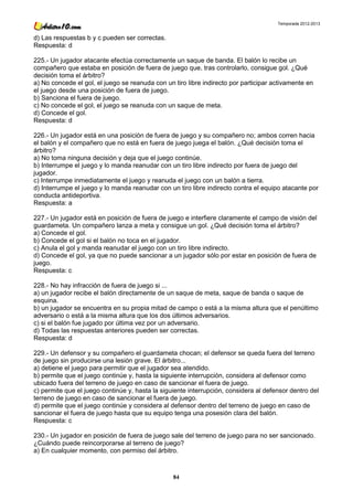 Temporada 2012-2013


d) Las respuestas b y c pueden ser correctas.
Respuesta: d

225.- Un jugador atacante efectúa correctamente un saque de banda. El balón lo recibe un
compañero que estaba en posición de fuera de juego que, tras controlarlo, consigue gol. ¿Qué
decisión toma el árbitro?
a) No concede el gol, el juego se reanuda con un tiro libre indirecto por participar activamente en
el juego desde una posición de fuera de juego.
b) Sanciona el fuera de juego.
c) No concede el gol, el juego se reanuda con un saque de meta.
d) Concede el gol.
Respuesta: d

226.- Un jugador está en una posición de fuera de juego y su compañero no; ambos corren hacia
el balón y el compañero que no está en fuera de juego juega el balón. ¿Qué decisión toma el
árbitro?
a) No toma ninguna decisión y deja que el juego continúe.
b) Interrumpe el juego y lo manda reanudar con un tiro libre indirecto por fuera de juego del
jugador.
c) Interrumpe inmediatamente el juego y reanuda el juego con un balón a tierra.
d) Interrumpe el juego y lo manda reanudar con un tiro libre indirecto contra el equipo atacante por
conducta antideportiva.
Respuesta: a

227.- Un jugador está en posición de fuera de juego e interfiere claramente el campo de visión del
guardameta. Un compañero lanza a meta y consigue un gol. ¿Qué decisión toma el árbitro?
a) Concede el gol.
b) Concede el gol si el balón no toca en el jugador.
c) Anula el gol y manda reanudar el juego con un tiro libre indirecto.
d) Concede el gol, ya que no puede sancionar a un jugador sólo por estar en posición de fuera de
juego.
Respuesta: c

228.- No hay infracción de fuera de juego si ...
a) un jugador recibe el balón directamente de un saque de meta, saque de banda o saque de
esquina.
b) un jugador se encuentra en su propia mitad de campo o está a la misma altura que el penúltimo
adversario o está a la misma altura que los dos últimos adversarios.
c) si el balón fue jugado por última vez por un adversario.
d) Todas las respuestas anteriores pueden ser correctas.
Respuesta: d

229.- Un defensor y su compañero el guardameta chocan; el defensor se queda fuera del terreno
de juego sin producirse una lesión grave. El árbitro...
a) detiene el juego para permitir que el jugador sea atendido.
b) permite que el juego continúe y, hasta la siguiente interrupción, considera al defensor como
ubicado fuera del terreno de juego en caso de sancionar el fuera de juego.
c) permite que el juego continúe y, hasta la siguiente interrupción, considera al defensor dentro del
terreno de juego en caso de sancionar el fuera de juego.
d) permite que el juego continúe y considera al defensor dentro del terreno de juego en caso de
sancionar el fuera de juego hasta que su equipo tenga una posesión clara del balón.
Respuesta: c

230.- Un jugador en posición de fuera de juego sale del terreno de juego para no ser sancionado.
¿Cuándo puede reincorporarse al terreno de juego?
a) En cualquier momento, con permiso del árbitro.



                                                 84
 