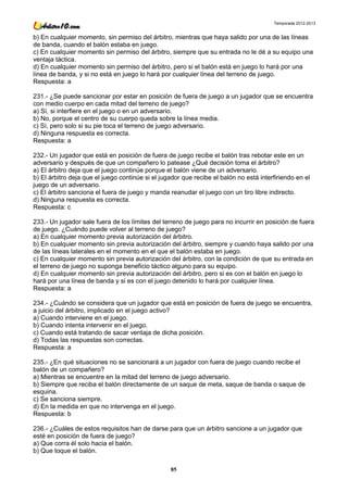 Temporada 2012-2013


b) En cualquier momento, sin permiso del árbitro, mientras que haya salido por una de las líneas
de banda, cuando el balón estaba en juego.
c) En cualquier momento sin permiso del árbitro, siempre que su entrada no le dé a su equipo una
ventaja táctica.
d) En cualquier momento sin permiso del árbitro, pero si el balón está en juego lo hará por una
línea de banda, y si no está en juego lo hará por cualquier línea del terreno de juego.
Respuesta: a

231.- ¿Se puede sancionar por estar en posición de fuera de juego a un jugador que se encuentra
con medio cuerpo en cada mitad del terreno de juego?
a) Sí, si interfiere en el juego o en un adversario.
b) No, porque el centro de su cuerpo queda sobre la línea media.
c) Sí, pero solo si su pie toca el terreno de juego adversario.
d) Ninguna respuesta es correcta.
Respuesta: a

232.- Un jugador que está en posición de fuera de juego recibe el balón tras rebotar este en un
adversario y después de que un compañero lo patease ¿Qué decisión toma el árbitro?
a) El árbitro deja que el juego continúe porque el balón viene de un adversario.
b) El árbitro deja que el juego continúe si el jugador que recibe el balón no está interfiriendo en el
juego de un adversario.
c) El árbitro sanciona el fuera de juego y manda reanudar el juego con un tiro libre indirecto.
d) Ninguna respuesta es correcta.
Respuesta: c

233.- Un jugador sale fuera de los límites del terreno de juego para no incurrir en posición de fuera
de juego. ¿Cuándo puede volver al terreno de juego?
a) En cualquier momento previa autorización del árbitro.
b) En cualquier momento sin previa autorización del árbitro, siempre y cuando haya salido por una
de las líneas laterales en el momento en el que el balón estaba en juego.
c) En cualquier momento sin previa autorización del árbitro, con la condición de que su entrada en
el terreno de juego no suponga beneficio táctico alguno para su equipo.
d) En cualquier momento sin previa autorización del árbitro, pero si es con el balón en juego lo
hará por una línea de banda y si es con el juego detenido lo hará por cualquier línea.
Respuesta: a

234.- ¿Cuándo se considera que un jugador que está en posición de fuera de juego se encuentra,
a juicio del árbitro, implicado en el juego activo?
a) Cuando interviene en el juego.
b) Cuando intenta intervenir en el juego.
c) Cuando está tratando de sacar ventaja de dicha posición.
d) Todas las respuestas son correctas.
Respuesta: a

235.- ¿En qué situaciones no se sancionará a un jugador con fuera de juego cuando recibe el
balón de un compañero?
a) Mientras se encuentre en la mitad del terreno de juego adversario.
b) Siempre que reciba el balón directamente de un saque de meta, saque de banda o saque de
esquina.
c) Se sanciona siempre.
d) En la medida en que no intervenga en el juego.
Respuesta: b

236.- ¿Cuáles de estos requisitos han de darse para que un árbitro sancione a un jugador que
esté en posición de fuera de juego?
a) Que corra él solo hacia el balón.
b) Que toque el balón.

                                                  85
 