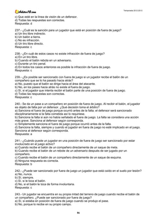 Temporada 2012-2013


c) Que esté en la línea de visión de un defensor.
d) Todas las respuestas son correctas.
Respuesta: d

237.- ¿Cuál es la sanción para un jugador que está en posición de fuera de juego?
a) Un tiro libre indirecto.
b) Un balón a tierra.
c) No es infracción.
d) Un tiro libre directo.
Respuesta: c

238.- ¿En cuál de estos casos no existe infracción de fuera de juego?
a) En un tiro libre.
b) Cuando el balón rebota en un adversario.
c) Durante un tiro penal.
d) En todos los casos anteriores es posible la infracción de fuera de juego.
Respuesta: c

239.- ¿Es posible ser sancionado con fuera de juego si un jugador recibe el balón de un
compañero que se lo ha pasado hacia atrás?
a) No, puesto que el balón se dirige hacia el área del atacante.
b) No, en los pases hacia atrás no existe el fuera de juego.
c) Sí, si el jugador que intenta recibir el balón parte de una posición de fuera de juego.
d) Todas las respuestas son correctas.
Respuesta: c

240.- Se da un pase a un compañero en posición de fuera de juego. Al recibir el balón, el jugador
es objeto de falta por un defensor. ¿Qué decisión toma el árbitro?
a) Sanciona el fuera de juego porque ocurrió antes de la falta; el defensor será sancionado
disciplinariamente si la falta cometida así lo requiriese.
b) Sanciona la falta si aún no había señalado el fuera de juego. La falta se considera una acción
más grave. Sanciona al defensor según corresponda.
c) Simplemente sanciona el fuera de juego porque ocurrió antes de la falta.
d) Sanciona la falta, siempre y cuando el jugador en fuera de juego no esté implicado en el juego.
Sanciona al defensor según corresponda.
Respuesta: a

241.- ¿Cuándo puede un jugador en una posición de fuera de juego ser sancionado por estar
involucrado en el juego activo?
a) Cuando recibe el balón de un compañero directamente de un saque de meta.
b) Cuando recibe el balón de un rebote de un adversario después de ser jugado por un
compañero.
c) Cuando recibe el balón de un compañero directamente de un saque de esquina.
d) Ninguna respuesta es correcta.
Respuesta: b

242.- ¿Puede ser sancionado por fuera de juego un jugador que está caído en el suelo por lesión?
a) No, nunca.
b) Sí, siempre.
c) Sí, si le toca el balón.
d) No, si el balón le toca de forma involuntaria.
Respuesta: c

243.- Un jugador se encuentra en su propia mitad del terreno de juego cuando recibe el balón de
un compañero. ¿Puede ser sancionado por fuera de juego?
a) Sí, si estaba en posición de fuera de juego cuando se produjo el pase.
b) No, porque lo recibe en su propio campo.

                                                 86
 