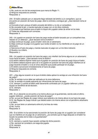 Temporada 2012-2013


c) No, pues es una de las excepciones que marca la Regla 11.
d) Ninguna respuesta es correcta.
Respuesta: a

244.- El balón pateado por un atacante llega rebotado del árbitro a un compañero, que se
encuentra en posición de fuera de juego, éste lo controla y consigue gol. ¿Qué decisión toma el
árbitro?
a) Concede el gol, porque el balón procede del árbitro y no de un compañero.
b) No concede el gol, y manda reanudar el juego con un tiro libre indirecto.
c) Concede el gol siempre que el balón lo toque otro jugador antes de entrar en la meta.
d) Todas las respuestas son correctas.
Respuesta: b

245.- Un jugador en posición de fuera de juego recibe el balón lanzado por un compañero tras
rebotar en un defensor. ¿Qué decisión toma el árbitro?
a) Deja continuar el juego, pues el balón viene de un adversario.
b) Deja continuar el juego si el jugador que recibe el balón no ha interferido en el juego de un
adversario.
c) Sanciona el fuera de juego y manda reanudar el juego con un tiro libre indirecto.
d) Queda a su criterio.
Respuesta: c

246.- Un jugador en posición de fuera de juego y sin interferir de forma alguna en un adversario
corre hacia el balón. ¿Qué decisión toma el árbitro?
a) El árbitro deberá esperar hasta que el jugador en posición de fuera de juego toque el balón.
b) El árbitro deberá esperar para ver si el jugador en posición de fuera de juego interfiere en el
juego tocando el balón o si es el único atacante que puede participar en el juego.
c) El árbitro sancionará inmediatamente el fuera de juego.
d) Ninguna respuesta es correcta.
Respuesta: b

247.- ¿Hay alguna ocasión en la que el árbitro deba aplicar la ventaja en una infracción de fuera
de juego?
a) No, la ventaja nunca debe ser aplicada en la zona defensiva.
b) No, la ventaja no puede aplicarse por infracciones de fuera de juego.
c) Sí, siempre y cuando el balón esté claramente controlado por un jugador defensor y dicho
equipo se beneficie de tal decisión.
d) Sí, siempre.
Respuesta: c

248.- Si un atacante se encuentra a la misma altura que el guardameta, siendo este el último
jugador defensor, ¿existe posición de fuera de juego?
a) No, ya que las Reglas de Juego indican que estando a la misma altura no es fuera de juego.
b) Sí, las Reglas de Juego indican que deberá estar a la misma altura con el penúltimo adversario
o el balón.
c) No, ya que tiene un adversario entre él y la línea de meta.
d) No, nunca.
Respuesta: b

249.- Si el árbitro no ha sancionado la posición de fuera de juego de un jugador por considerar
que no interfería en el juego de un adversario, ¿es correcto que lo haga después si el balón ha
tocado los postes de la meta o al guardameta?
a) No, nunca.
b) Sí, siempre y cuando haya sacado ventaja de dicha posición.
c) No, siempre se considera una segunda jugada.
d) Sí, siempre.
Respuesta: b

                                                 87
 
